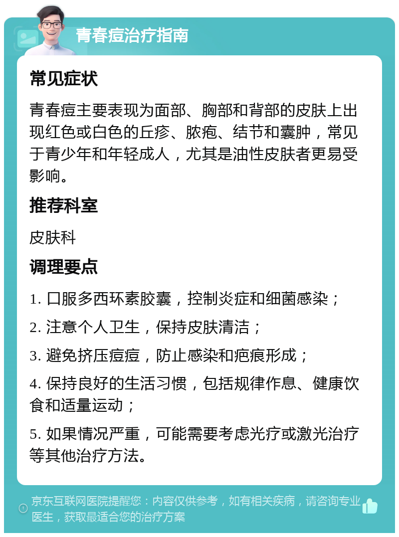 青春痘治疗指南 常见症状 青春痘主要表现为面部、胸部和背部的皮肤上出现红色或白色的丘疹、脓疱、结节和囊肿，常见于青少年和年轻成人，尤其是油性皮肤者更易受影响。 推荐科室 皮肤科 调理要点 1. 口服多西环素胶囊，控制炎症和细菌感染； 2. 注意个人卫生，保持皮肤清洁； 3. 避免挤压痘痘，防止感染和疤痕形成； 4. 保持良好的生活习惯，包括规律作息、健康饮食和适量运动； 5. 如果情况严重，可能需要考虑光疗或激光治疗等其他治疗方法。