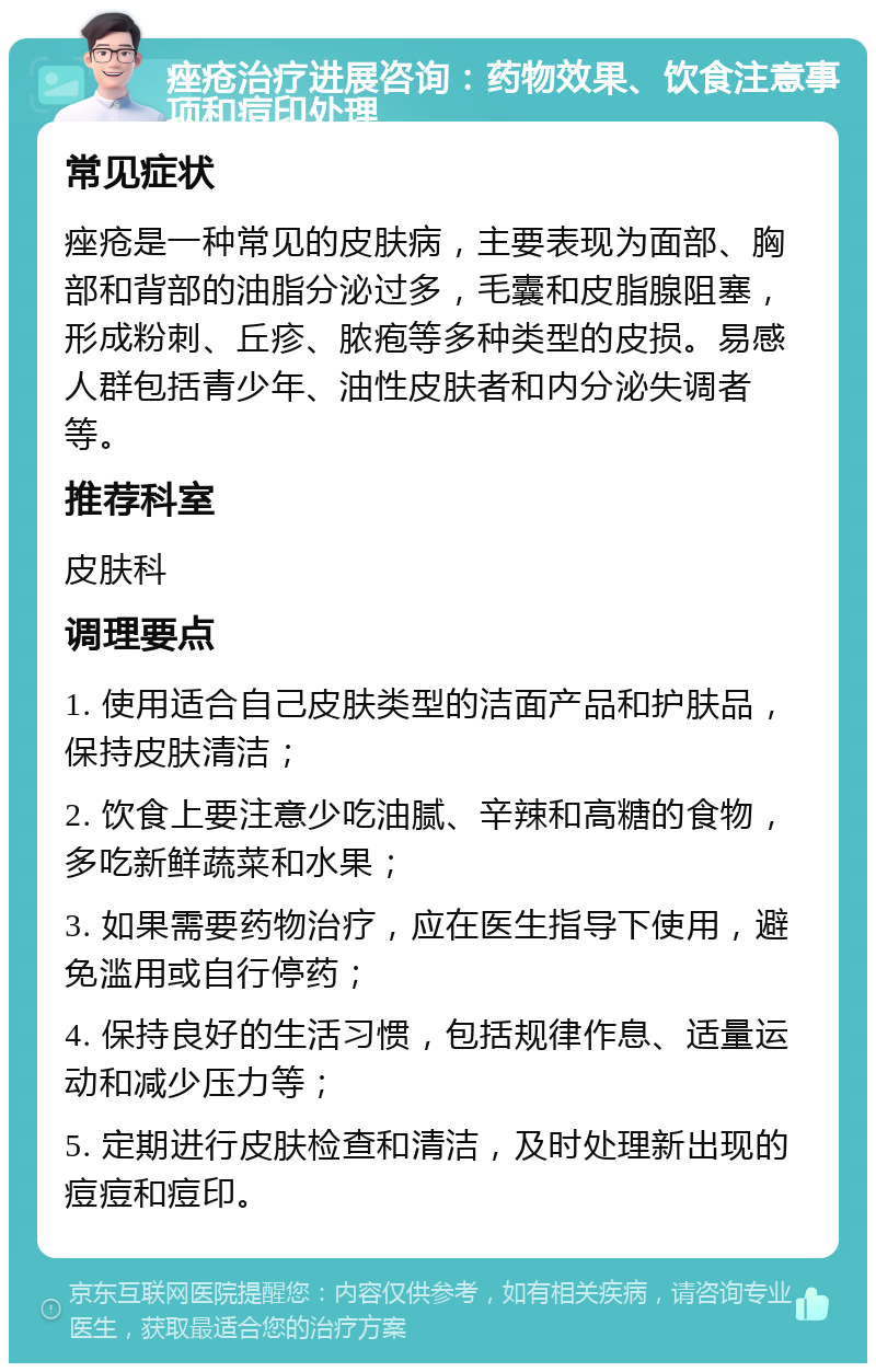 痤疮治疗进展咨询：药物效果、饮食注意事项和痘印处理 常见症状 痤疮是一种常见的皮肤病，主要表现为面部、胸部和背部的油脂分泌过多，毛囊和皮脂腺阻塞，形成粉刺、丘疹、脓疱等多种类型的皮损。易感人群包括青少年、油性皮肤者和内分泌失调者等。 推荐科室 皮肤科 调理要点 1. 使用适合自己皮肤类型的洁面产品和护肤品，保持皮肤清洁； 2. 饮食上要注意少吃油腻、辛辣和高糖的食物，多吃新鲜蔬菜和水果； 3. 如果需要药物治疗，应在医生指导下使用，避免滥用或自行停药； 4. 保持良好的生活习惯，包括规律作息、适量运动和减少压力等； 5. 定期进行皮肤检查和清洁，及时处理新出现的痘痘和痘印。