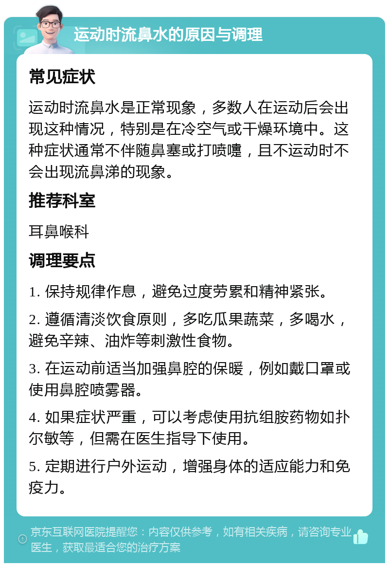 运动时流鼻水的原因与调理 常见症状 运动时流鼻水是正常现象，多数人在运动后会出现这种情况，特别是在冷空气或干燥环境中。这种症状通常不伴随鼻塞或打喷嚏，且不运动时不会出现流鼻涕的现象。 推荐科室 耳鼻喉科 调理要点 1. 保持规律作息，避免过度劳累和精神紧张。 2. 遵循清淡饮食原则，多吃瓜果蔬菜，多喝水，避免辛辣、油炸等刺激性食物。 3. 在运动前适当加强鼻腔的保暖，例如戴口罩或使用鼻腔喷雾器。 4. 如果症状严重，可以考虑使用抗组胺药物如扑尔敏等，但需在医生指导下使用。 5. 定期进行户外运动，增强身体的适应能力和免疫力。