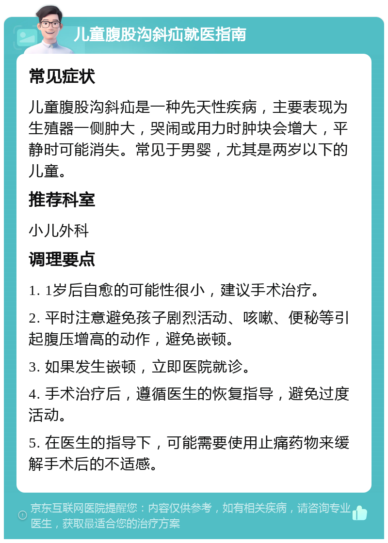 儿童腹股沟斜疝就医指南 常见症状 儿童腹股沟斜疝是一种先天性疾病，主要表现为生殖器一侧肿大，哭闹或用力时肿块会增大，平静时可能消失。常见于男婴，尤其是两岁以下的儿童。 推荐科室 小儿外科 调理要点 1. 1岁后自愈的可能性很小，建议手术治疗。 2. 平时注意避免孩子剧烈活动、咳嗽、便秘等引起腹压增高的动作，避免嵌顿。 3. 如果发生嵌顿，立即医院就诊。 4. 手术治疗后，遵循医生的恢复指导，避免过度活动。 5. 在医生的指导下，可能需要使用止痛药物来缓解手术后的不适感。