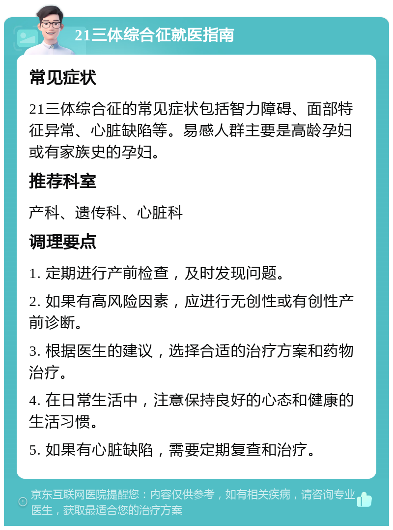 21三体综合征就医指南 常见症状 21三体综合征的常见症状包括智力障碍、面部特征异常、心脏缺陷等。易感人群主要是高龄孕妇或有家族史的孕妇。 推荐科室 产科、遗传科、心脏科 调理要点 1. 定期进行产前检查，及时发现问题。 2. 如果有高风险因素，应进行无创性或有创性产前诊断。 3. 根据医生的建议，选择合适的治疗方案和药物治疗。 4. 在日常生活中，注意保持良好的心态和健康的生活习惯。 5. 如果有心脏缺陷，需要定期复查和治疗。