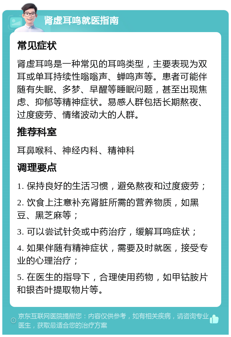 肾虚耳鸣就医指南 常见症状 肾虚耳鸣是一种常见的耳鸣类型，主要表现为双耳或单耳持续性嗡嗡声、蝉鸣声等。患者可能伴随有失眠、多梦、早醒等睡眠问题，甚至出现焦虑、抑郁等精神症状。易感人群包括长期熬夜、过度疲劳、情绪波动大的人群。 推荐科室 耳鼻喉科、神经内科、精神科 调理要点 1. 保持良好的生活习惯，避免熬夜和过度疲劳； 2. 饮食上注意补充肾脏所需的营养物质，如黑豆、黑芝麻等； 3. 可以尝试针灸或中药治疗，缓解耳鸣症状； 4. 如果伴随有精神症状，需要及时就医，接受专业的心理治疗； 5. 在医生的指导下，合理使用药物，如甲钴胺片和银杏叶提取物片等。