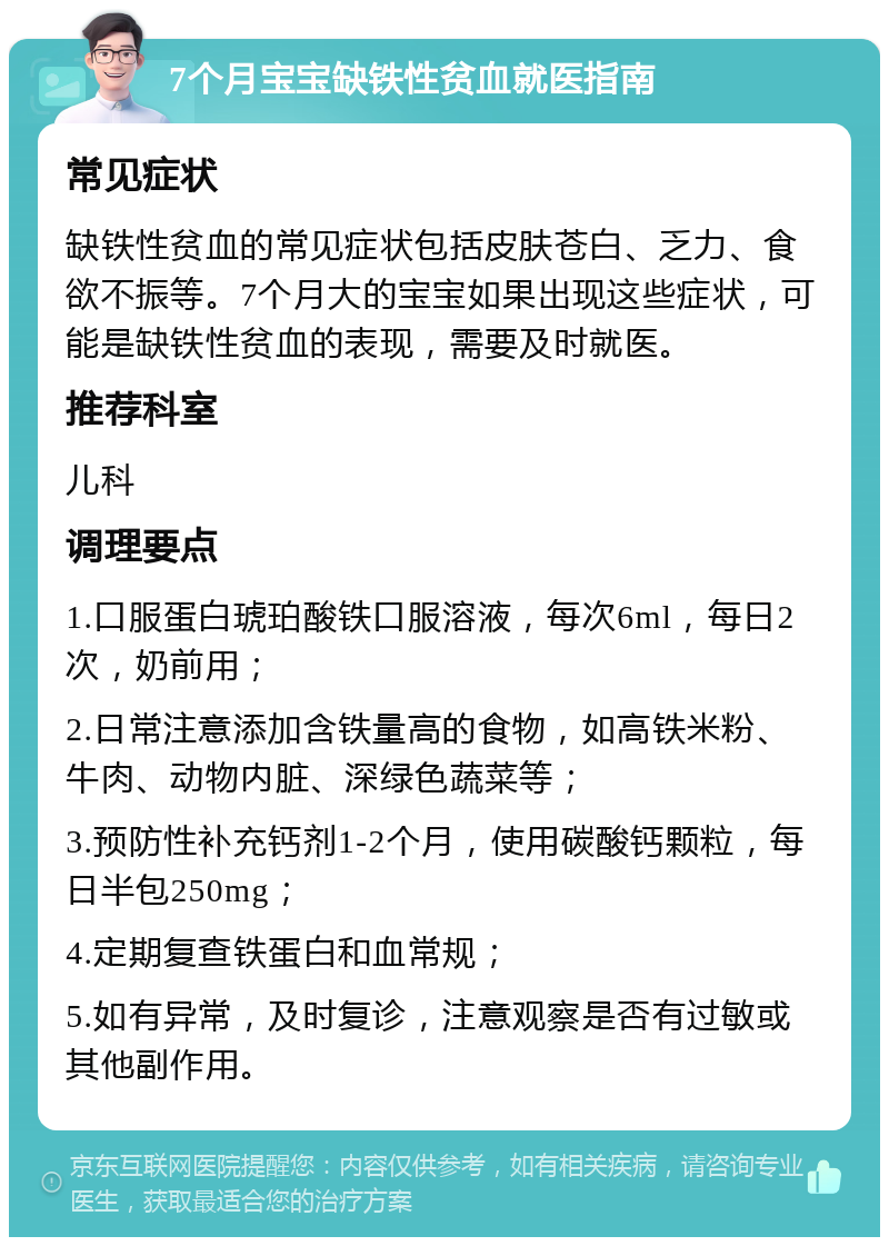 7个月宝宝缺铁性贫血就医指南 常见症状 缺铁性贫血的常见症状包括皮肤苍白、乏力、食欲不振等。7个月大的宝宝如果出现这些症状，可能是缺铁性贫血的表现，需要及时就医。 推荐科室 儿科 调理要点 1.口服蛋白琥珀酸铁口服溶液，每次6ml，每日2次，奶前用； 2.日常注意添加含铁量高的食物，如高铁米粉、牛肉、动物内脏、深绿色蔬菜等； 3.预防性补充钙剂1-2个月，使用碳酸钙颗粒，每日半包250mg； 4.定期复查铁蛋白和血常规； 5.如有异常，及时复诊，注意观察是否有过敏或其他副作用。