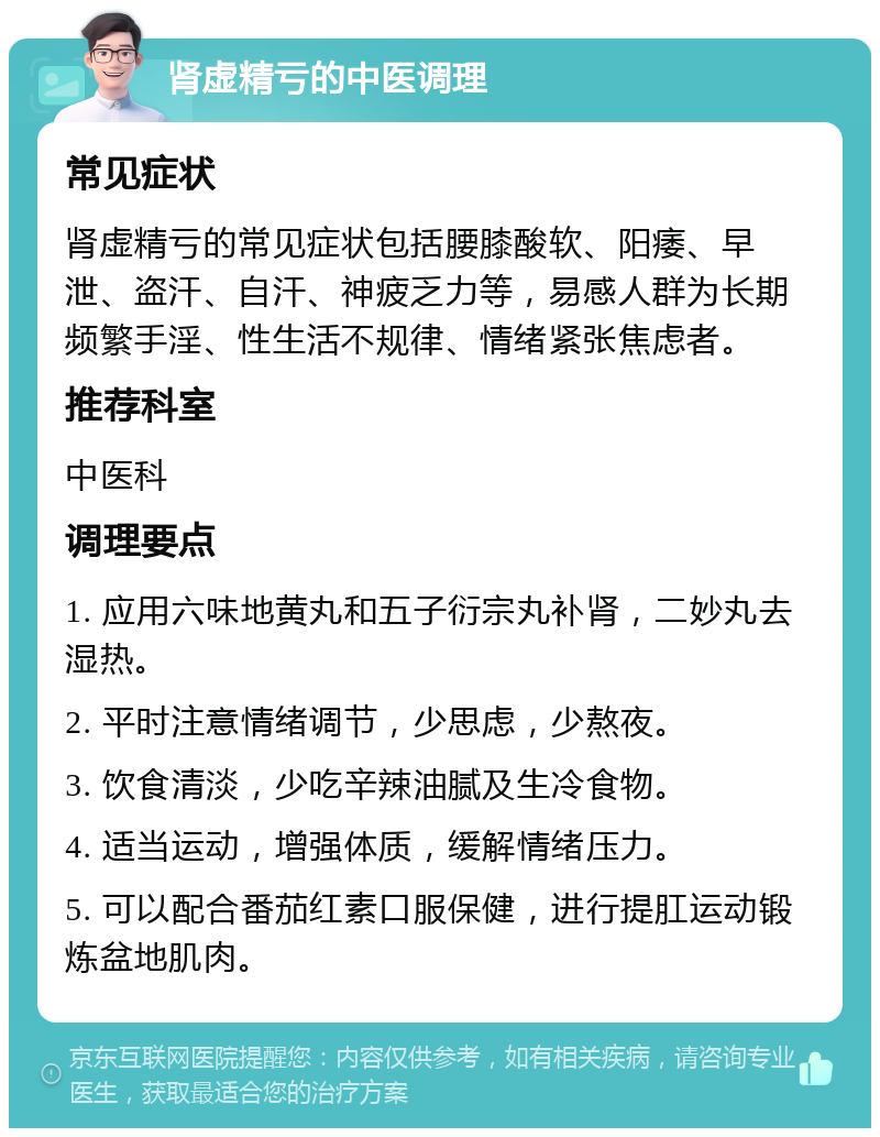 肾虚精亏的中医调理 常见症状 肾虚精亏的常见症状包括腰膝酸软、阳痿、早泄、盗汗、自汗、神疲乏力等，易感人群为长期频繁手淫、性生活不规律、情绪紧张焦虑者。 推荐科室 中医科 调理要点 1. 应用六味地黄丸和五子衍宗丸补肾，二妙丸去湿热。 2. 平时注意情绪调节，少思虑，少熬夜。 3. 饮食清淡，少吃辛辣油腻及生冷食物。 4. 适当运动，增强体质，缓解情绪压力。 5. 可以配合番茄红素口服保健，进行提肛运动锻炼盆地肌肉。