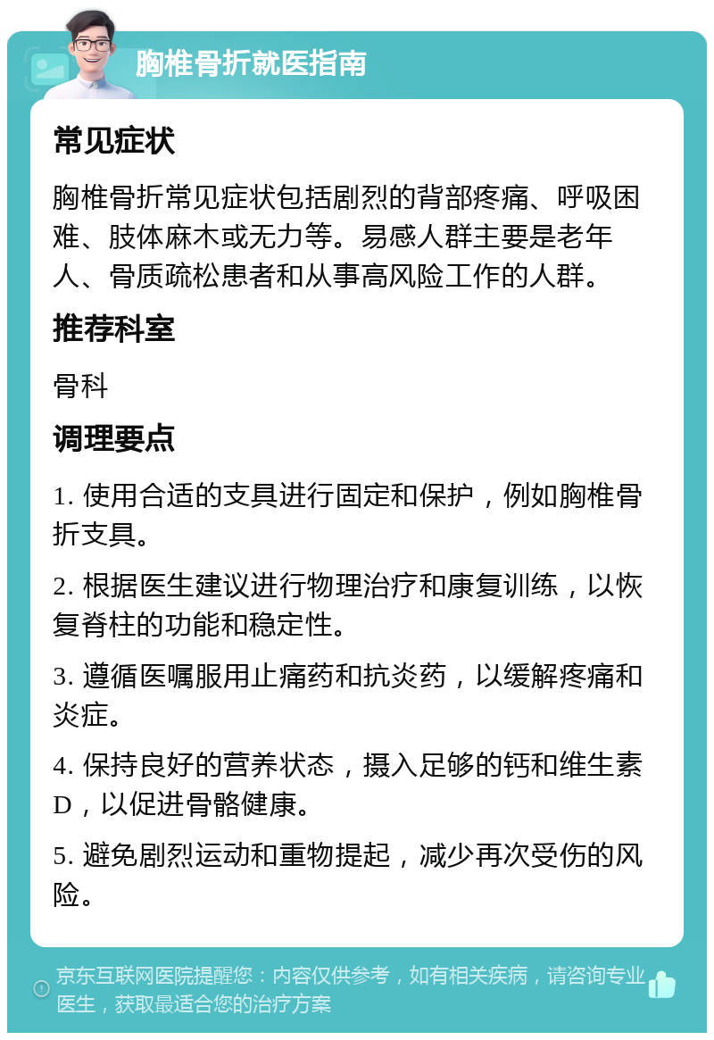 胸椎骨折就医指南 常见症状 胸椎骨折常见症状包括剧烈的背部疼痛、呼吸困难、肢体麻木或无力等。易感人群主要是老年人、骨质疏松患者和从事高风险工作的人群。 推荐科室 骨科 调理要点 1. 使用合适的支具进行固定和保护，例如胸椎骨折支具。 2. 根据医生建议进行物理治疗和康复训练，以恢复脊柱的功能和稳定性。 3. 遵循医嘱服用止痛药和抗炎药，以缓解疼痛和炎症。 4. 保持良好的营养状态，摄入足够的钙和维生素D，以促进骨骼健康。 5. 避免剧烈运动和重物提起，减少再次受伤的风险。