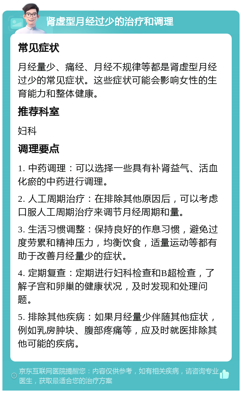 肾虚型月经过少的治疗和调理 常见症状 月经量少、痛经、月经不规律等都是肾虚型月经过少的常见症状。这些症状可能会影响女性的生育能力和整体健康。 推荐科室 妇科 调理要点 1. 中药调理：可以选择一些具有补肾益气、活血化瘀的中药进行调理。 2. 人工周期治疗：在排除其他原因后，可以考虑口服人工周期治疗来调节月经周期和量。 3. 生活习惯调整：保持良好的作息习惯，避免过度劳累和精神压力，均衡饮食，适量运动等都有助于改善月经量少的症状。 4. 定期复查：定期进行妇科检查和B超检查，了解子宫和卵巢的健康状况，及时发现和处理问题。 5. 排除其他疾病：如果月经量少伴随其他症状，例如乳房肿块、腹部疼痛等，应及时就医排除其他可能的疾病。