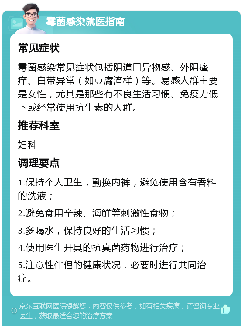 霉菌感染就医指南 常见症状 霉菌感染常见症状包括阴道口异物感、外阴瘙痒、白带异常（如豆腐渣样）等。易感人群主要是女性，尤其是那些有不良生活习惯、免疫力低下或经常使用抗生素的人群。 推荐科室 妇科 调理要点 1.保持个人卫生，勤换内裤，避免使用含有香料的洗液； 2.避免食用辛辣、海鲜等刺激性食物； 3.多喝水，保持良好的生活习惯； 4.使用医生开具的抗真菌药物进行治疗； 5.注意性伴侣的健康状况，必要时进行共同治疗。