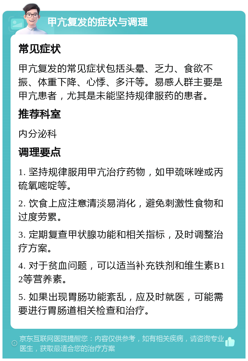 甲亢复发的症状与调理 常见症状 甲亢复发的常见症状包括头晕、乏力、食欲不振、体重下降、心悸、多汗等。易感人群主要是甲亢患者，尤其是未能坚持规律服药的患者。 推荐科室 内分泌科 调理要点 1. 坚持规律服用甲亢治疗药物，如甲巯咪唑或丙硫氧嘧啶等。 2. 饮食上应注意清淡易消化，避免刺激性食物和过度劳累。 3. 定期复查甲状腺功能和相关指标，及时调整治疗方案。 4. 对于贫血问题，可以适当补充铁剂和维生素B12等营养素。 5. 如果出现胃肠功能紊乱，应及时就医，可能需要进行胃肠道相关检查和治疗。