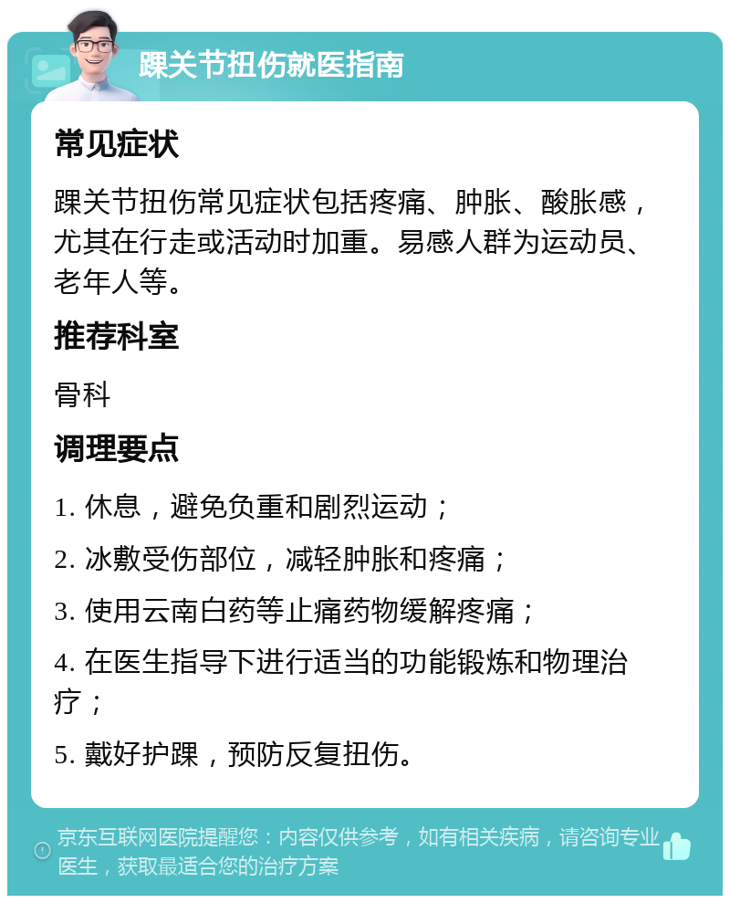 踝关节扭伤就医指南 常见症状 踝关节扭伤常见症状包括疼痛、肿胀、酸胀感，尤其在行走或活动时加重。易感人群为运动员、老年人等。 推荐科室 骨科 调理要点 1. 休息，避免负重和剧烈运动； 2. 冰敷受伤部位，减轻肿胀和疼痛； 3. 使用云南白药等止痛药物缓解疼痛； 4. 在医生指导下进行适当的功能锻炼和物理治疗； 5. 戴好护踝，预防反复扭伤。