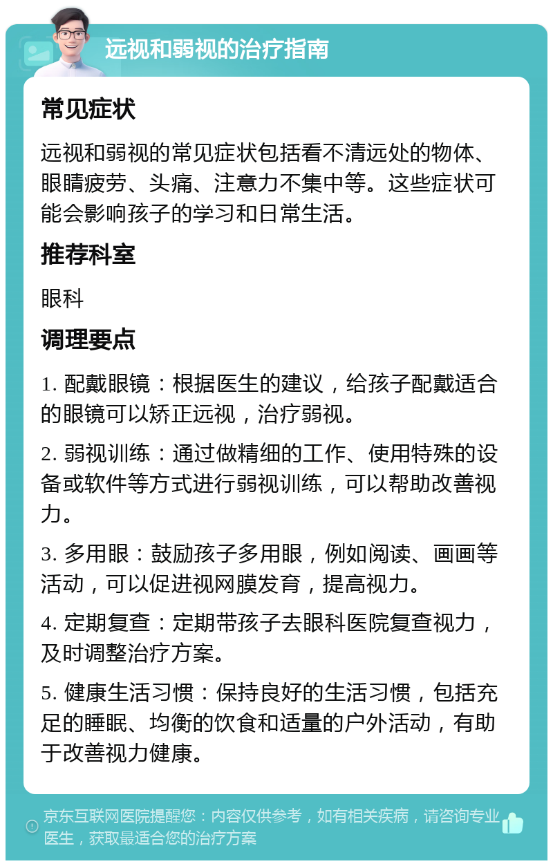 远视和弱视的治疗指南 常见症状 远视和弱视的常见症状包括看不清远处的物体、眼睛疲劳、头痛、注意力不集中等。这些症状可能会影响孩子的学习和日常生活。 推荐科室 眼科 调理要点 1. 配戴眼镜：根据医生的建议，给孩子配戴适合的眼镜可以矫正远视，治疗弱视。 2. 弱视训练：通过做精细的工作、使用特殊的设备或软件等方式进行弱视训练，可以帮助改善视力。 3. 多用眼：鼓励孩子多用眼，例如阅读、画画等活动，可以促进视网膜发育，提高视力。 4. 定期复查：定期带孩子去眼科医院复查视力，及时调整治疗方案。 5. 健康生活习惯：保持良好的生活习惯，包括充足的睡眠、均衡的饮食和适量的户外活动，有助于改善视力健康。