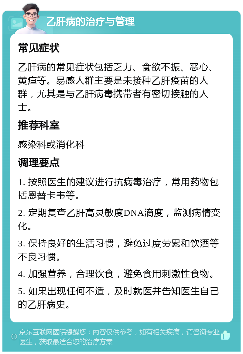 乙肝病的治疗与管理 常见症状 乙肝病的常见症状包括乏力、食欲不振、恶心、黄疸等。易感人群主要是未接种乙肝疫苗的人群，尤其是与乙肝病毒携带者有密切接触的人士。 推荐科室 感染科或消化科 调理要点 1. 按照医生的建议进行抗病毒治疗，常用药物包括恩替卡韦等。 2. 定期复查乙肝高灵敏度DNA滴度，监测病情变化。 3. 保持良好的生活习惯，避免过度劳累和饮酒等不良习惯。 4. 加强营养，合理饮食，避免食用刺激性食物。 5. 如果出现任何不适，及时就医并告知医生自己的乙肝病史。