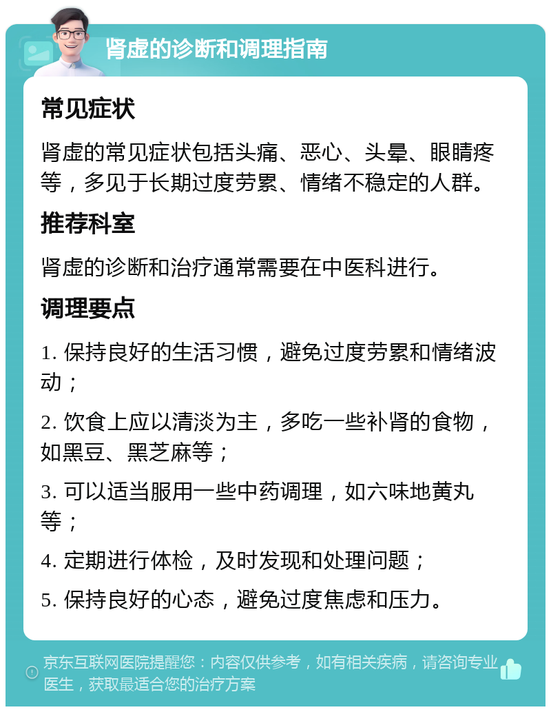 肾虚的诊断和调理指南 常见症状 肾虚的常见症状包括头痛、恶心、头晕、眼睛疼等，多见于长期过度劳累、情绪不稳定的人群。 推荐科室 肾虚的诊断和治疗通常需要在中医科进行。 调理要点 1. 保持良好的生活习惯，避免过度劳累和情绪波动； 2. 饮食上应以清淡为主，多吃一些补肾的食物，如黑豆、黑芝麻等； 3. 可以适当服用一些中药调理，如六味地黄丸等； 4. 定期进行体检，及时发现和处理问题； 5. 保持良好的心态，避免过度焦虑和压力。