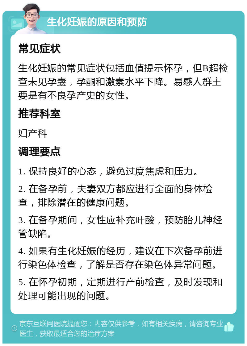 生化妊娠的原因和预防 常见症状 生化妊娠的常见症状包括血值提示怀孕，但B超检查未见孕囊，孕酮和激素水平下降。易感人群主要是有不良孕产史的女性。 推荐科室 妇产科 调理要点 1. 保持良好的心态，避免过度焦虑和压力。 2. 在备孕前，夫妻双方都应进行全面的身体检查，排除潜在的健康问题。 3. 在备孕期间，女性应补充叶酸，预防胎儿神经管缺陷。 4. 如果有生化妊娠的经历，建议在下次备孕前进行染色体检查，了解是否存在染色体异常问题。 5. 在怀孕初期，定期进行产前检查，及时发现和处理可能出现的问题。