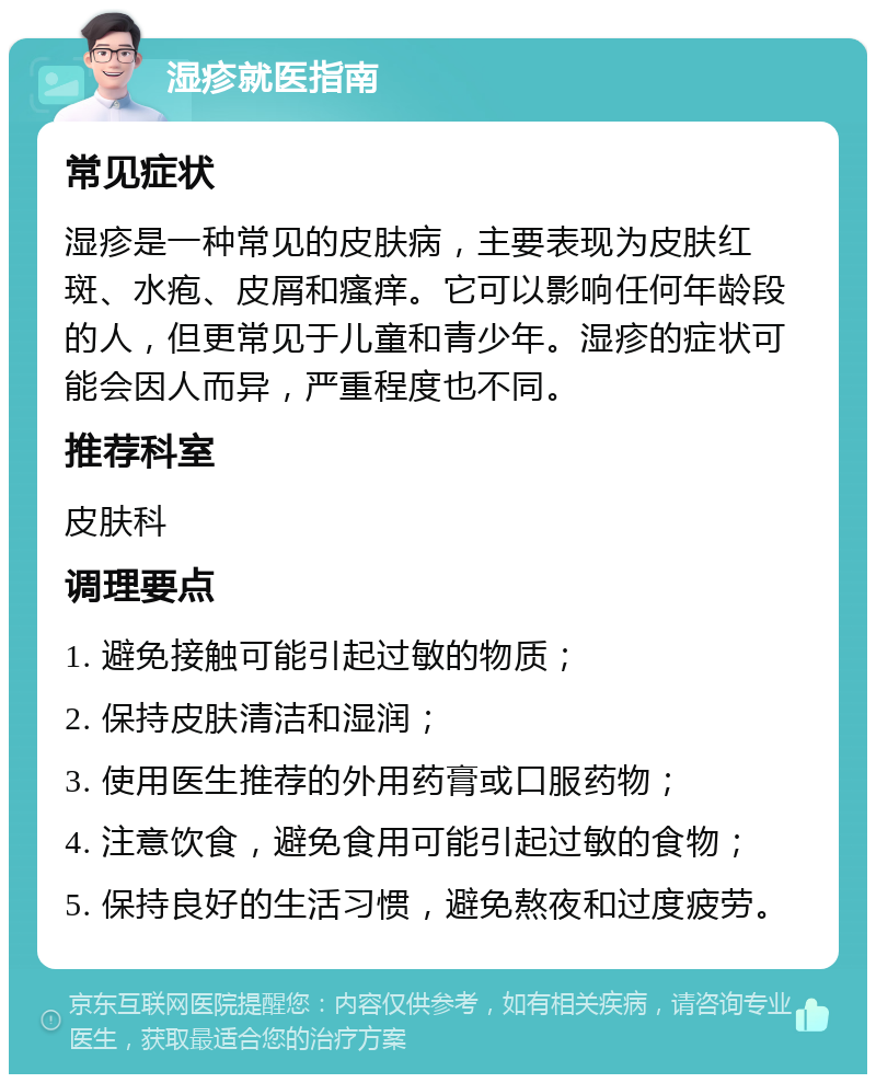 湿疹就医指南 常见症状 湿疹是一种常见的皮肤病，主要表现为皮肤红斑、水疱、皮屑和瘙痒。它可以影响任何年龄段的人，但更常见于儿童和青少年。湿疹的症状可能会因人而异，严重程度也不同。 推荐科室 皮肤科 调理要点 1. 避免接触可能引起过敏的物质； 2. 保持皮肤清洁和湿润； 3. 使用医生推荐的外用药膏或口服药物； 4. 注意饮食，避免食用可能引起过敏的食物； 5. 保持良好的生活习惯，避免熬夜和过度疲劳。