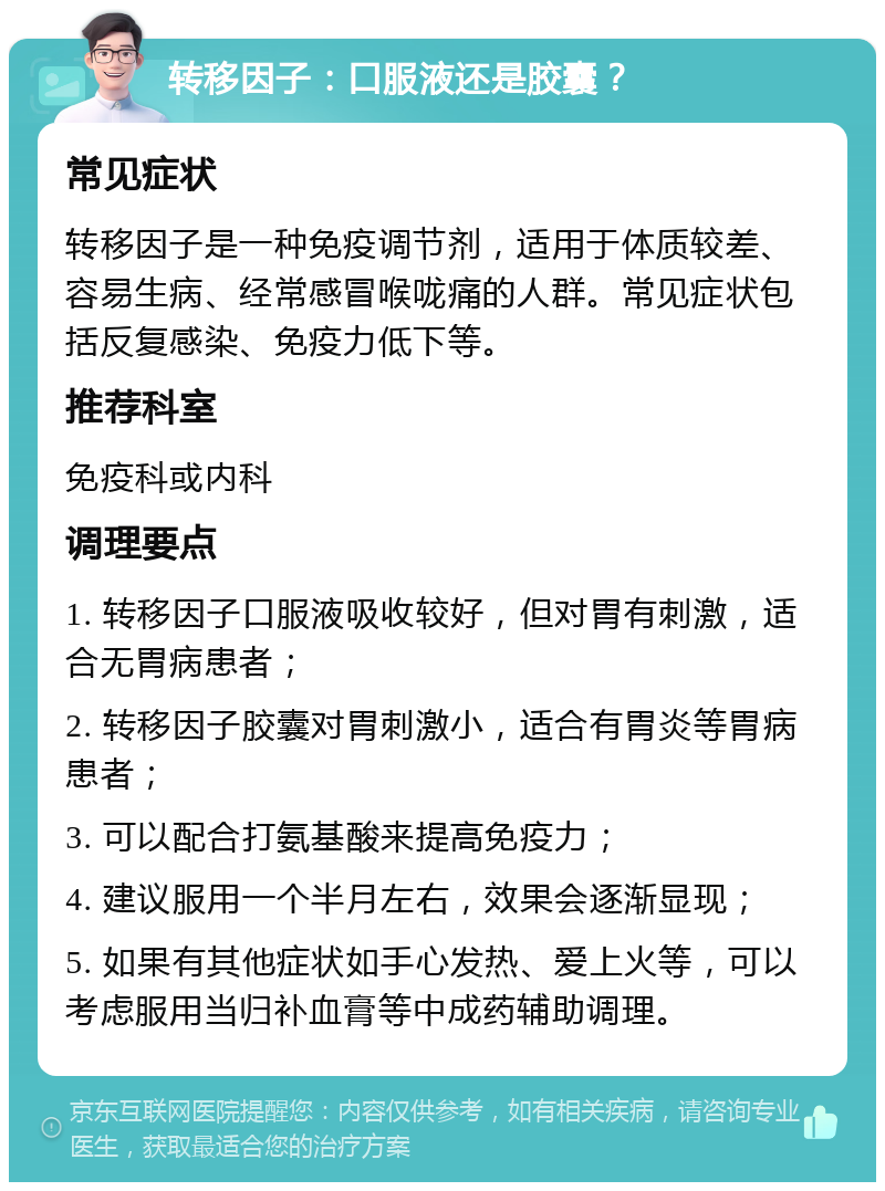 转移因子：口服液还是胶囊？ 常见症状 转移因子是一种免疫调节剂，适用于体质较差、容易生病、经常感冒喉咙痛的人群。常见症状包括反复感染、免疫力低下等。 推荐科室 免疫科或内科 调理要点 1. 转移因子口服液吸收较好，但对胃有刺激，适合无胃病患者； 2. 转移因子胶囊对胃刺激小，适合有胃炎等胃病患者； 3. 可以配合打氨基酸来提高免疫力； 4. 建议服用一个半月左右，效果会逐渐显现； 5. 如果有其他症状如手心发热、爱上火等，可以考虑服用当归补血膏等中成药辅助调理。