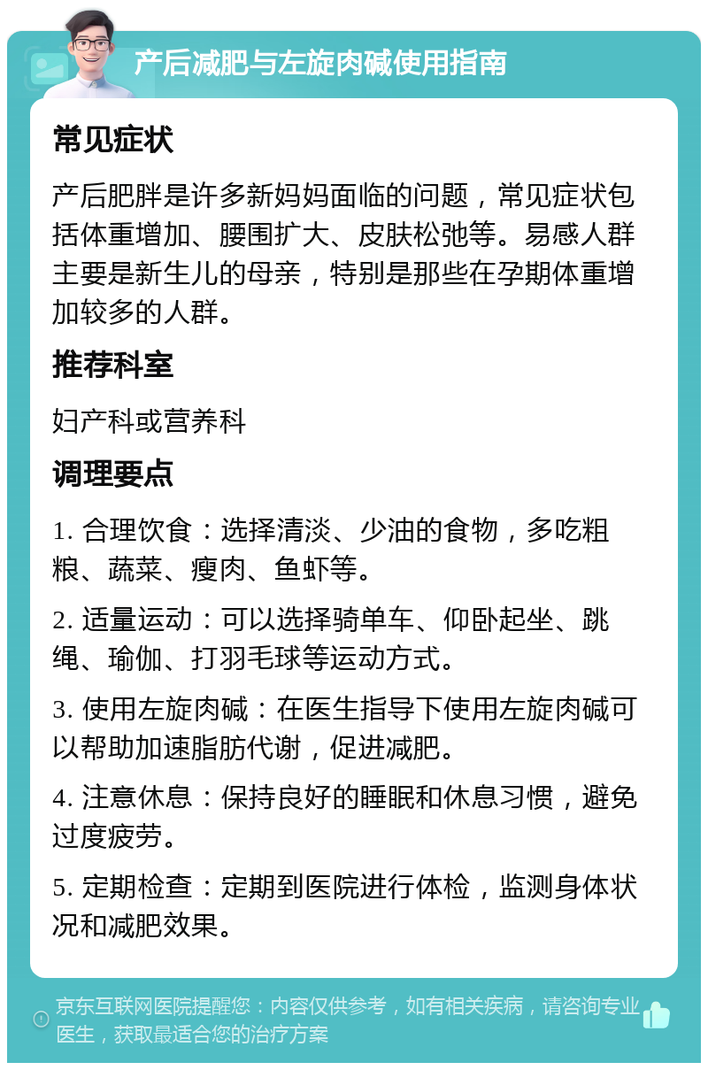 产后减肥与左旋肉碱使用指南 常见症状 产后肥胖是许多新妈妈面临的问题，常见症状包括体重增加、腰围扩大、皮肤松弛等。易感人群主要是新生儿的母亲，特别是那些在孕期体重增加较多的人群。 推荐科室 妇产科或营养科 调理要点 1. 合理饮食：选择清淡、少油的食物，多吃粗粮、蔬菜、瘦肉、鱼虾等。 2. 适量运动：可以选择骑单车、仰卧起坐、跳绳、瑜伽、打羽毛球等运动方式。 3. 使用左旋肉碱：在医生指导下使用左旋肉碱可以帮助加速脂肪代谢，促进减肥。 4. 注意休息：保持良好的睡眠和休息习惯，避免过度疲劳。 5. 定期检查：定期到医院进行体检，监测身体状况和减肥效果。