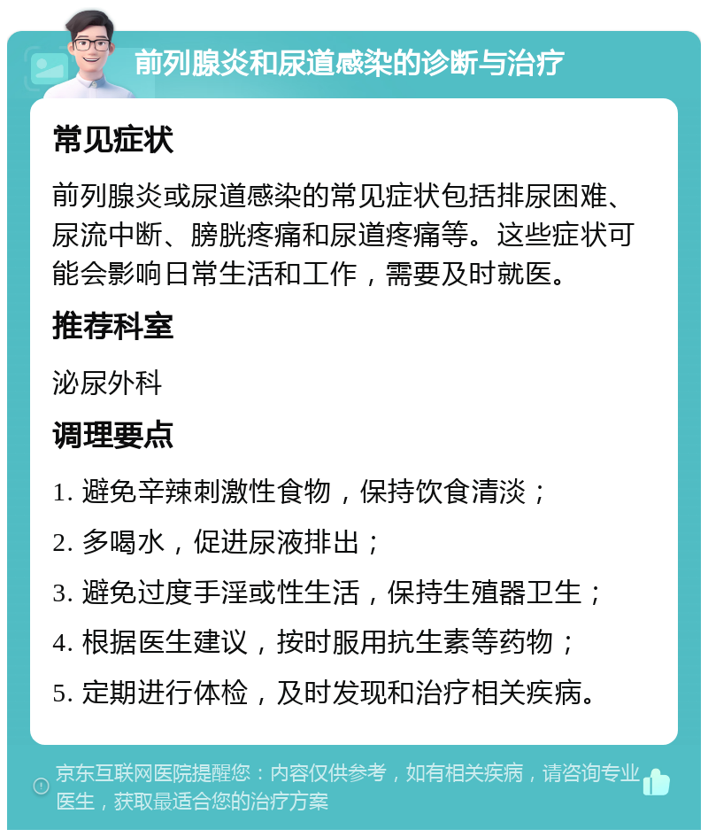 前列腺炎和尿道感染的诊断与治疗 常见症状 前列腺炎或尿道感染的常见症状包括排尿困难、尿流中断、膀胱疼痛和尿道疼痛等。这些症状可能会影响日常生活和工作，需要及时就医。 推荐科室 泌尿外科 调理要点 1. 避免辛辣刺激性食物，保持饮食清淡； 2. 多喝水，促进尿液排出； 3. 避免过度手淫或性生活，保持生殖器卫生； 4. 根据医生建议，按时服用抗生素等药物； 5. 定期进行体检，及时发现和治疗相关疾病。