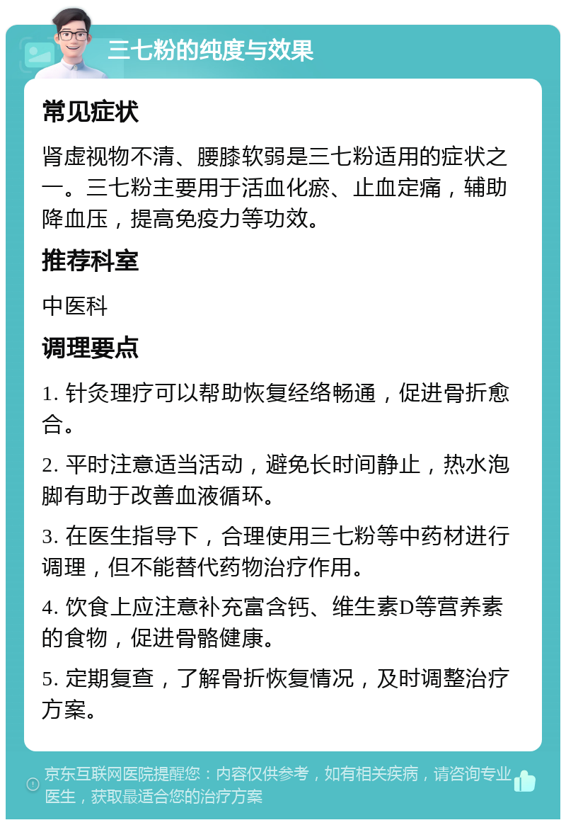 三七粉的纯度与效果 常见症状 肾虚视物不清、腰膝软弱是三七粉适用的症状之一。三七粉主要用于活血化瘀、止血定痛，辅助降血压，提高免疫力等功效。 推荐科室 中医科 调理要点 1. 针灸理疗可以帮助恢复经络畅通，促进骨折愈合。 2. 平时注意适当活动，避免长时间静止，热水泡脚有助于改善血液循环。 3. 在医生指导下，合理使用三七粉等中药材进行调理，但不能替代药物治疗作用。 4. 饮食上应注意补充富含钙、维生素D等营养素的食物，促进骨骼健康。 5. 定期复查，了解骨折恢复情况，及时调整治疗方案。