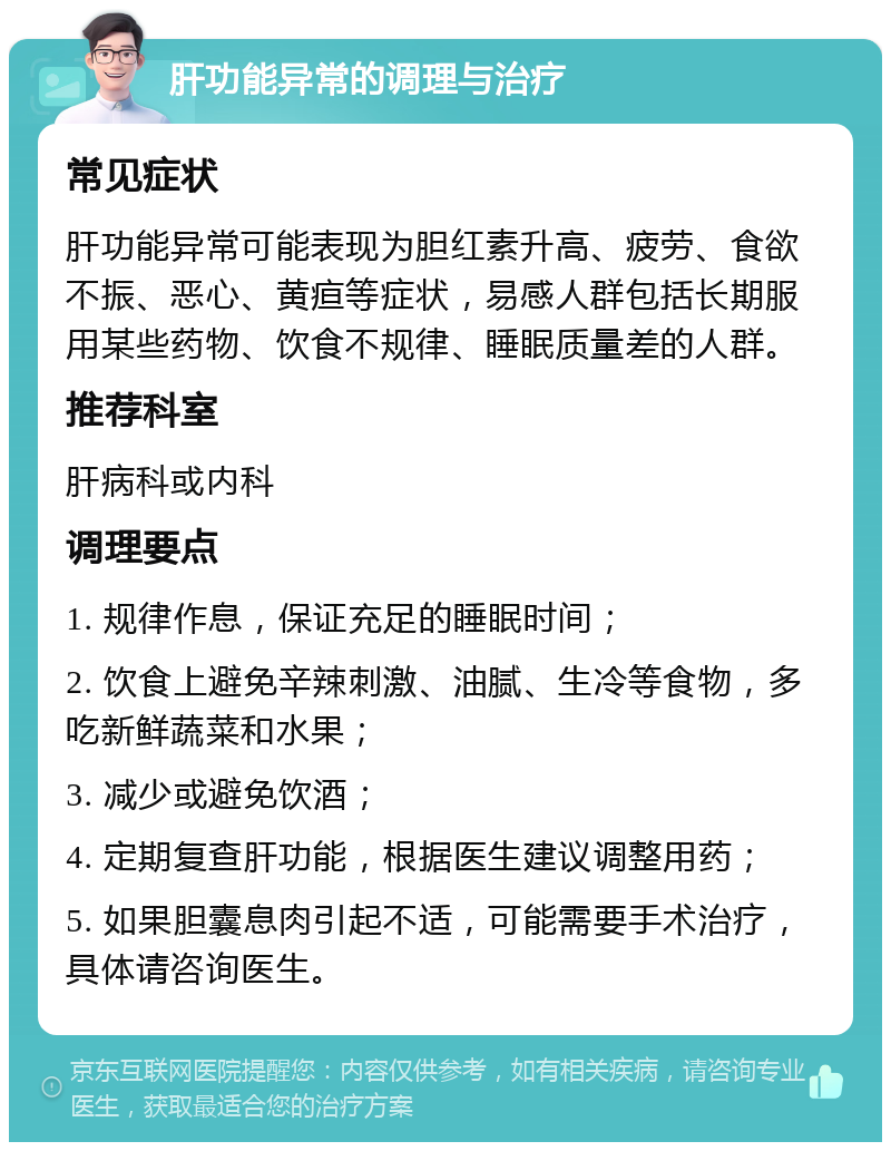 肝功能异常的调理与治疗 常见症状 肝功能异常可能表现为胆红素升高、疲劳、食欲不振、恶心、黄疸等症状，易感人群包括长期服用某些药物、饮食不规律、睡眠质量差的人群。 推荐科室 肝病科或内科 调理要点 1. 规律作息，保证充足的睡眠时间； 2. 饮食上避免辛辣刺激、油腻、生冷等食物，多吃新鲜蔬菜和水果； 3. 减少或避免饮酒； 4. 定期复查肝功能，根据医生建议调整用药； 5. 如果胆囊息肉引起不适，可能需要手术治疗，具体请咨询医生。