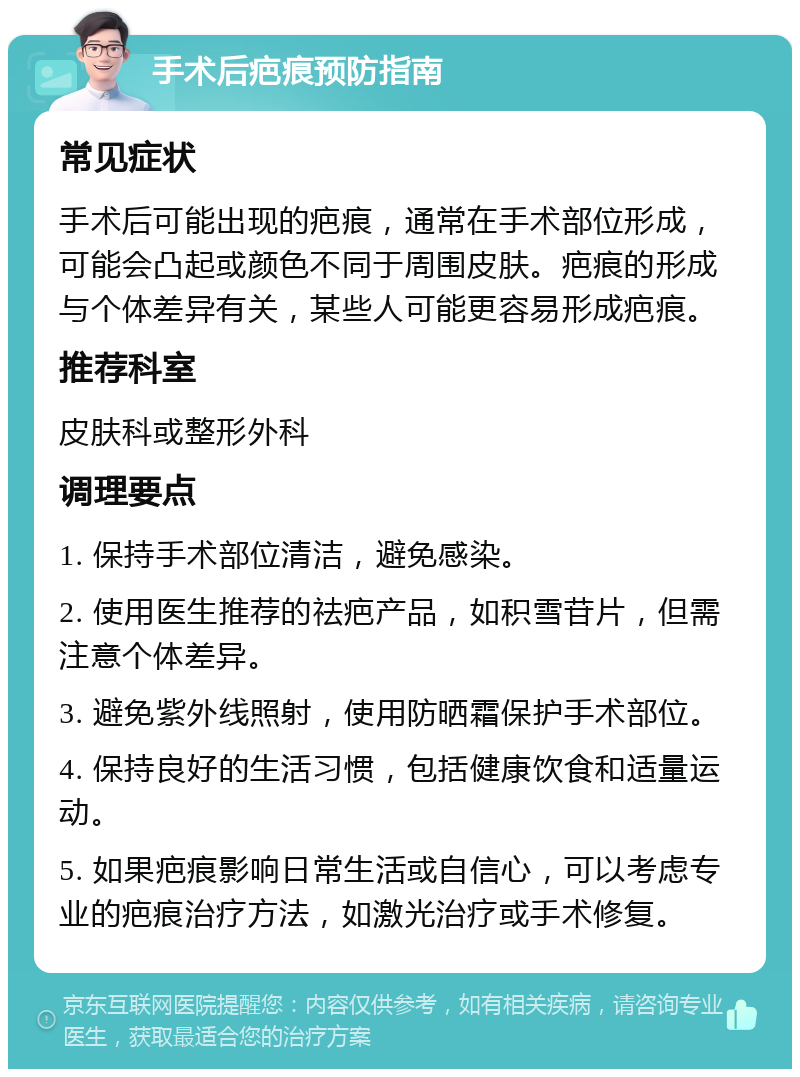 手术后疤痕预防指南 常见症状 手术后可能出现的疤痕，通常在手术部位形成，可能会凸起或颜色不同于周围皮肤。疤痕的形成与个体差异有关，某些人可能更容易形成疤痕。 推荐科室 皮肤科或整形外科 调理要点 1. 保持手术部位清洁，避免感染。 2. 使用医生推荐的祛疤产品，如积雪苷片，但需注意个体差异。 3. 避免紫外线照射，使用防晒霜保护手术部位。 4. 保持良好的生活习惯，包括健康饮食和适量运动。 5. 如果疤痕影响日常生活或自信心，可以考虑专业的疤痕治疗方法，如激光治疗或手术修复。