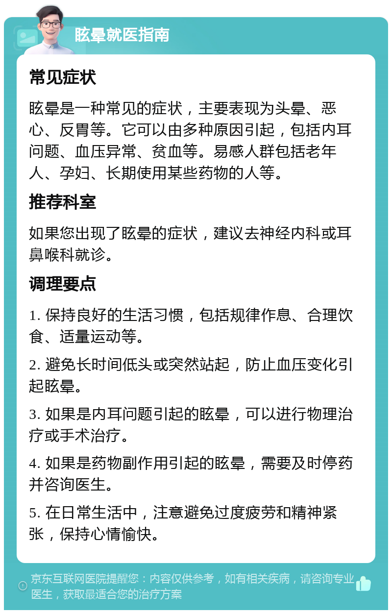 眩晕就医指南 常见症状 眩晕是一种常见的症状，主要表现为头晕、恶心、反胃等。它可以由多种原因引起，包括内耳问题、血压异常、贫血等。易感人群包括老年人、孕妇、长期使用某些药物的人等。 推荐科室 如果您出现了眩晕的症状，建议去神经内科或耳鼻喉科就诊。 调理要点 1. 保持良好的生活习惯，包括规律作息、合理饮食、适量运动等。 2. 避免长时间低头或突然站起，防止血压变化引起眩晕。 3. 如果是内耳问题引起的眩晕，可以进行物理治疗或手术治疗。 4. 如果是药物副作用引起的眩晕，需要及时停药并咨询医生。 5. 在日常生活中，注意避免过度疲劳和精神紧张，保持心情愉快。