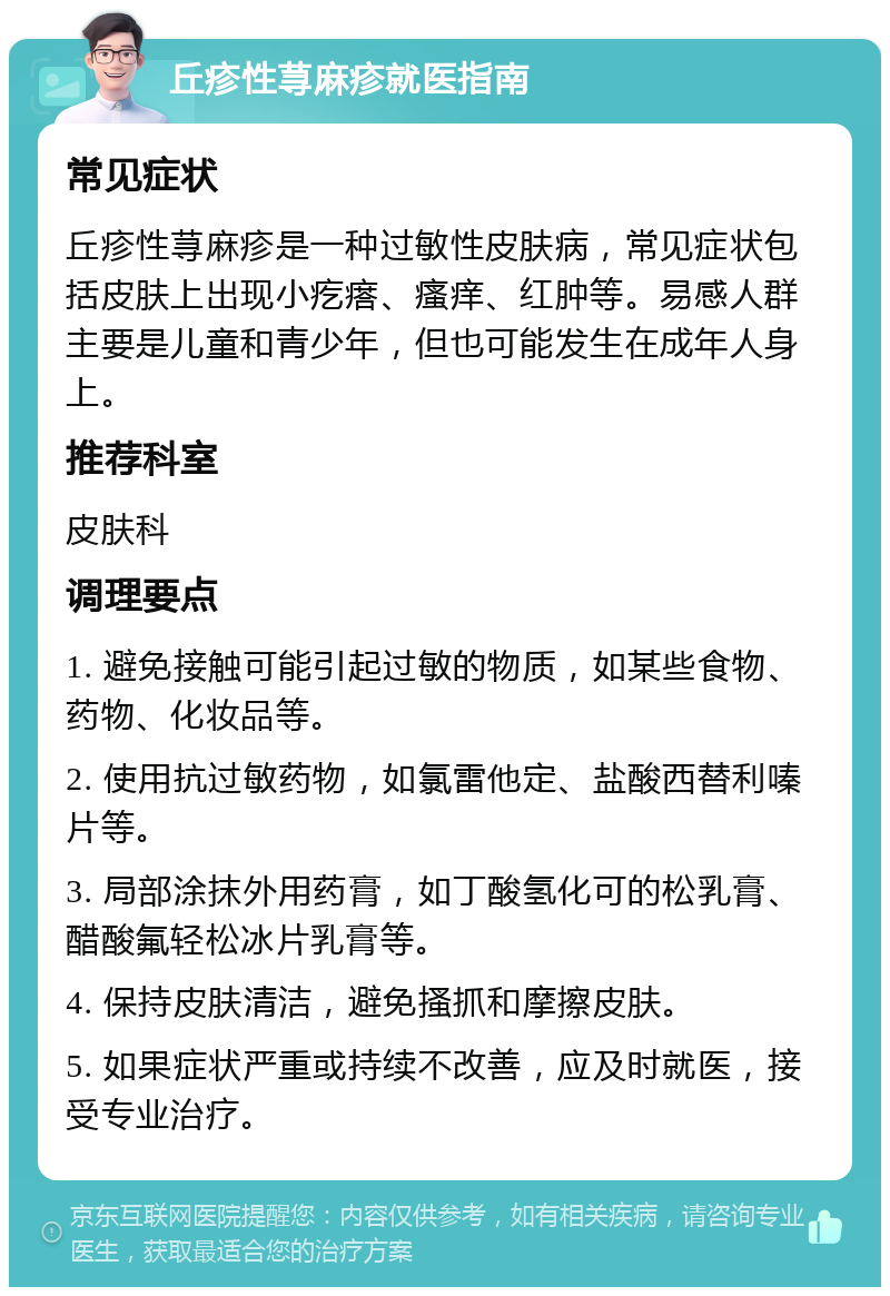 丘疹性荨麻疹就医指南 常见症状 丘疹性荨麻疹是一种过敏性皮肤病，常见症状包括皮肤上出现小疙瘩、瘙痒、红肿等。易感人群主要是儿童和青少年，但也可能发生在成年人身上。 推荐科室 皮肤科 调理要点 1. 避免接触可能引起过敏的物质，如某些食物、药物、化妆品等。 2. 使用抗过敏药物，如氯雷他定、盐酸西替利嗪片等。 3. 局部涂抹外用药膏，如丁酸氢化可的松乳膏、醋酸氟轻松冰片乳膏等。 4. 保持皮肤清洁，避免搔抓和摩擦皮肤。 5. 如果症状严重或持续不改善，应及时就医，接受专业治疗。