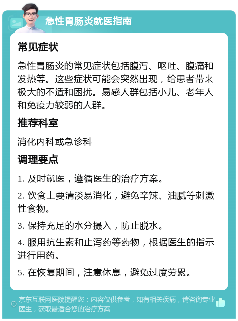 急性胃肠炎就医指南 常见症状 急性胃肠炎的常见症状包括腹泻、呕吐、腹痛和发热等。这些症状可能会突然出现，给患者带来极大的不适和困扰。易感人群包括小儿、老年人和免疫力较弱的人群。 推荐科室 消化内科或急诊科 调理要点 1. 及时就医，遵循医生的治疗方案。 2. 饮食上要清淡易消化，避免辛辣、油腻等刺激性食物。 3. 保持充足的水分摄入，防止脱水。 4. 服用抗生素和止泻药等药物，根据医生的指示进行用药。 5. 在恢复期间，注意休息，避免过度劳累。