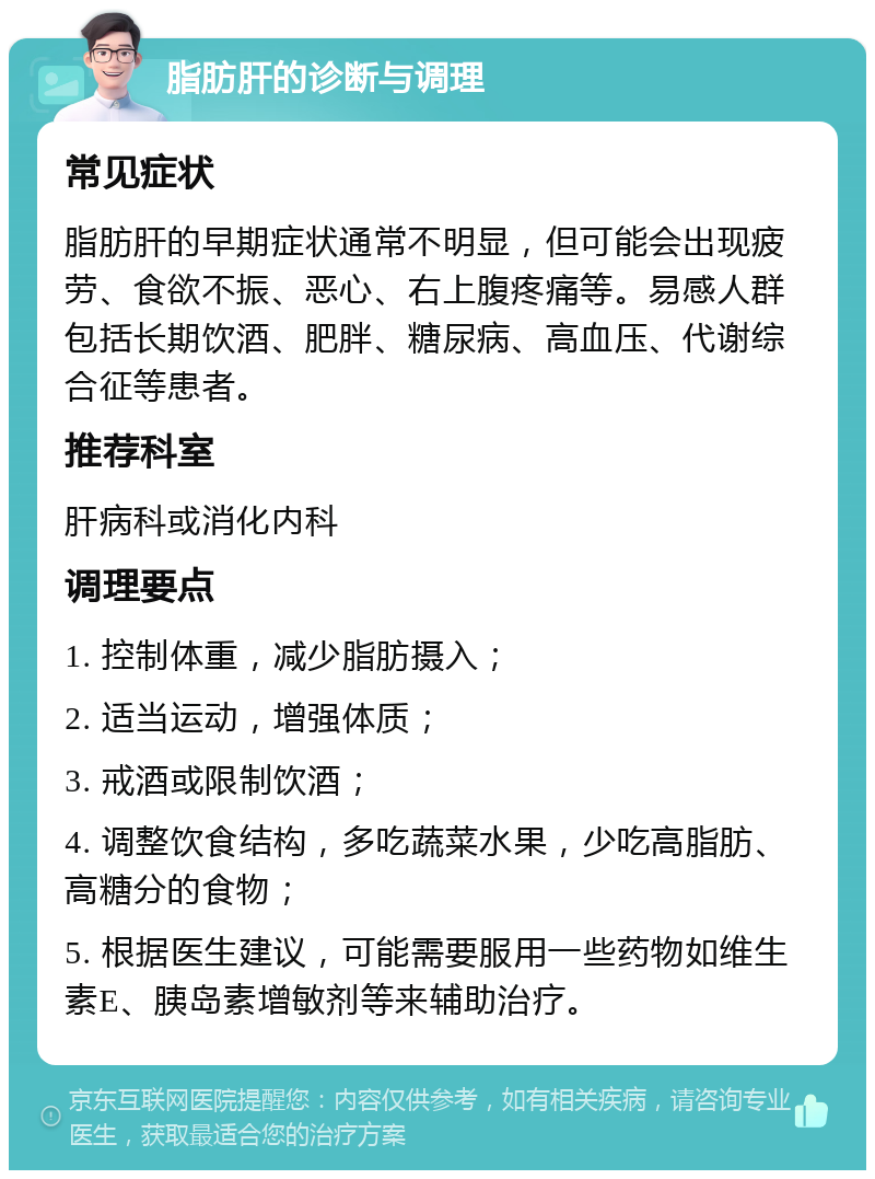 脂肪肝的诊断与调理 常见症状 脂肪肝的早期症状通常不明显，但可能会出现疲劳、食欲不振、恶心、右上腹疼痛等。易感人群包括长期饮酒、肥胖、糖尿病、高血压、代谢综合征等患者。 推荐科室 肝病科或消化内科 调理要点 1. 控制体重，减少脂肪摄入； 2. 适当运动，增强体质； 3. 戒酒或限制饮酒； 4. 调整饮食结构，多吃蔬菜水果，少吃高脂肪、高糖分的食物； 5. 根据医生建议，可能需要服用一些药物如维生素E、胰岛素增敏剂等来辅助治疗。