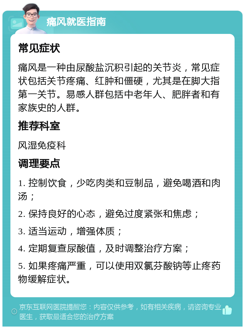 痛风就医指南 常见症状 痛风是一种由尿酸盐沉积引起的关节炎，常见症状包括关节疼痛、红肿和僵硬，尤其是在脚大指第一关节。易感人群包括中老年人、肥胖者和有家族史的人群。 推荐科室 风湿免疫科 调理要点 1. 控制饮食，少吃肉类和豆制品，避免喝酒和肉汤； 2. 保持良好的心态，避免过度紧张和焦虑； 3. 适当运动，增强体质； 4. 定期复查尿酸值，及时调整治疗方案； 5. 如果疼痛严重，可以使用双氯芬酸钠等止疼药物缓解症状。