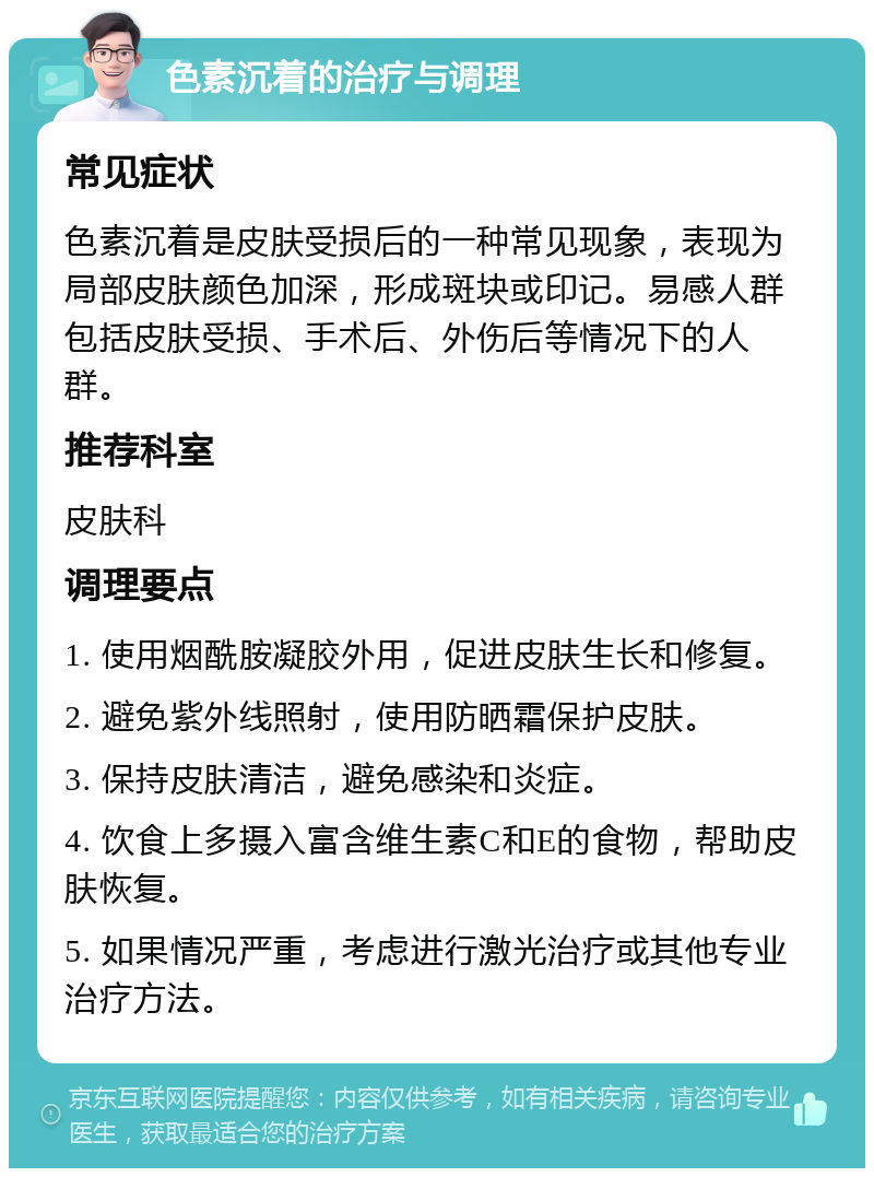 色素沉着的治疗与调理 常见症状 色素沉着是皮肤受损后的一种常见现象，表现为局部皮肤颜色加深，形成斑块或印记。易感人群包括皮肤受损、手术后、外伤后等情况下的人群。 推荐科室 皮肤科 调理要点 1. 使用烟酰胺凝胶外用，促进皮肤生长和修复。 2. 避免紫外线照射，使用防晒霜保护皮肤。 3. 保持皮肤清洁，避免感染和炎症。 4. 饮食上多摄入富含维生素C和E的食物，帮助皮肤恢复。 5. 如果情况严重，考虑进行激光治疗或其他专业治疗方法。