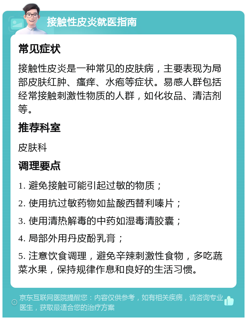 接触性皮炎就医指南 常见症状 接触性皮炎是一种常见的皮肤病，主要表现为局部皮肤红肿、瘙痒、水疱等症状。易感人群包括经常接触刺激性物质的人群，如化妆品、清洁剂等。 推荐科室 皮肤科 调理要点 1. 避免接触可能引起过敏的物质； 2. 使用抗过敏药物如盐酸西替利嗪片； 3. 使用清热解毒的中药如湿毒清胶囊； 4. 局部外用丹皮酚乳膏； 5. 注意饮食调理，避免辛辣刺激性食物，多吃蔬菜水果，保持规律作息和良好的生活习惯。