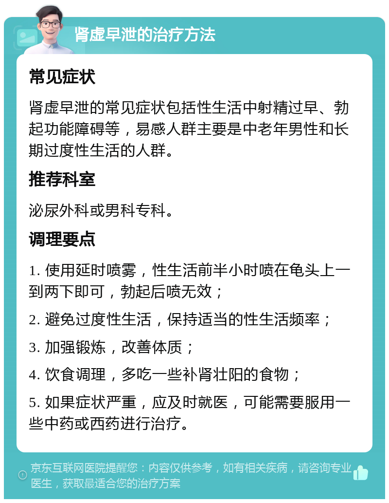 肾虚早泄的治疗方法 常见症状 肾虚早泄的常见症状包括性生活中射精过早、勃起功能障碍等，易感人群主要是中老年男性和长期过度性生活的人群。 推荐科室 泌尿外科或男科专科。 调理要点 1. 使用延时喷雾，性生活前半小时喷在龟头上一到两下即可，勃起后喷无效； 2. 避免过度性生活，保持适当的性生活频率； 3. 加强锻炼，改善体质； 4. 饮食调理，多吃一些补肾壮阳的食物； 5. 如果症状严重，应及时就医，可能需要服用一些中药或西药进行治疗。