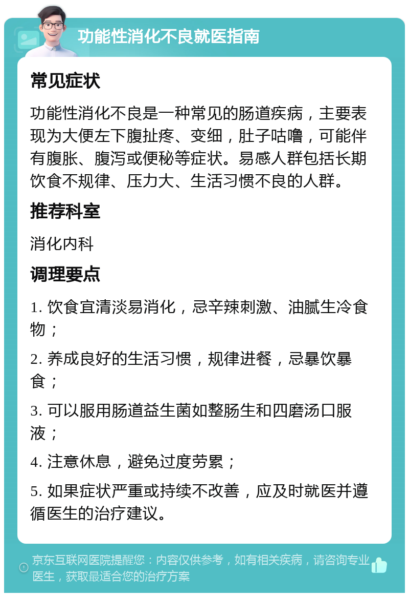 功能性消化不良就医指南 常见症状 功能性消化不良是一种常见的肠道疾病，主要表现为大便左下腹扯疼、变细，肚子咕噜，可能伴有腹胀、腹泻或便秘等症状。易感人群包括长期饮食不规律、压力大、生活习惯不良的人群。 推荐科室 消化内科 调理要点 1. 饮食宜清淡易消化，忌辛辣刺激、油腻生冷食物； 2. 养成良好的生活习惯，规律进餐，忌暴饮暴食； 3. 可以服用肠道益生菌如整肠生和四磨汤口服液； 4. 注意休息，避免过度劳累； 5. 如果症状严重或持续不改善，应及时就医并遵循医生的治疗建议。