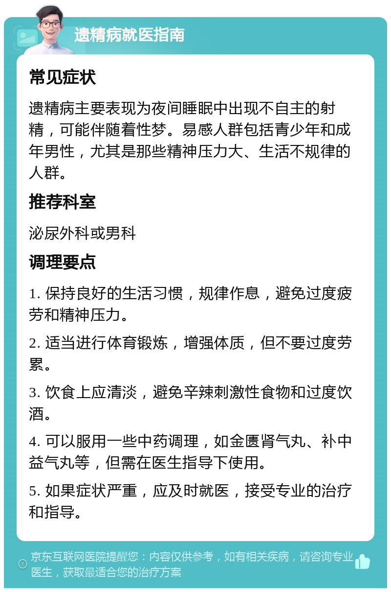 遗精病就医指南 常见症状 遗精病主要表现为夜间睡眠中出现不自主的射精，可能伴随着性梦。易感人群包括青少年和成年男性，尤其是那些精神压力大、生活不规律的人群。 推荐科室 泌尿外科或男科 调理要点 1. 保持良好的生活习惯，规律作息，避免过度疲劳和精神压力。 2. 适当进行体育锻炼，增强体质，但不要过度劳累。 3. 饮食上应清淡，避免辛辣刺激性食物和过度饮酒。 4. 可以服用一些中药调理，如金匮肾气丸、补中益气丸等，但需在医生指导下使用。 5. 如果症状严重，应及时就医，接受专业的治疗和指导。