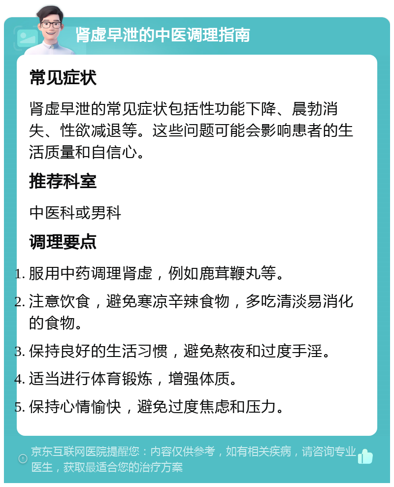 肾虚早泄的中医调理指南 常见症状 肾虚早泄的常见症状包括性功能下降、晨勃消失、性欲减退等。这些问题可能会影响患者的生活质量和自信心。 推荐科室 中医科或男科 调理要点 服用中药调理肾虚，例如鹿茸鞭丸等。 注意饮食，避免寒凉辛辣食物，多吃清淡易消化的食物。 保持良好的生活习惯，避免熬夜和过度手淫。 适当进行体育锻炼，增强体质。 保持心情愉快，避免过度焦虑和压力。