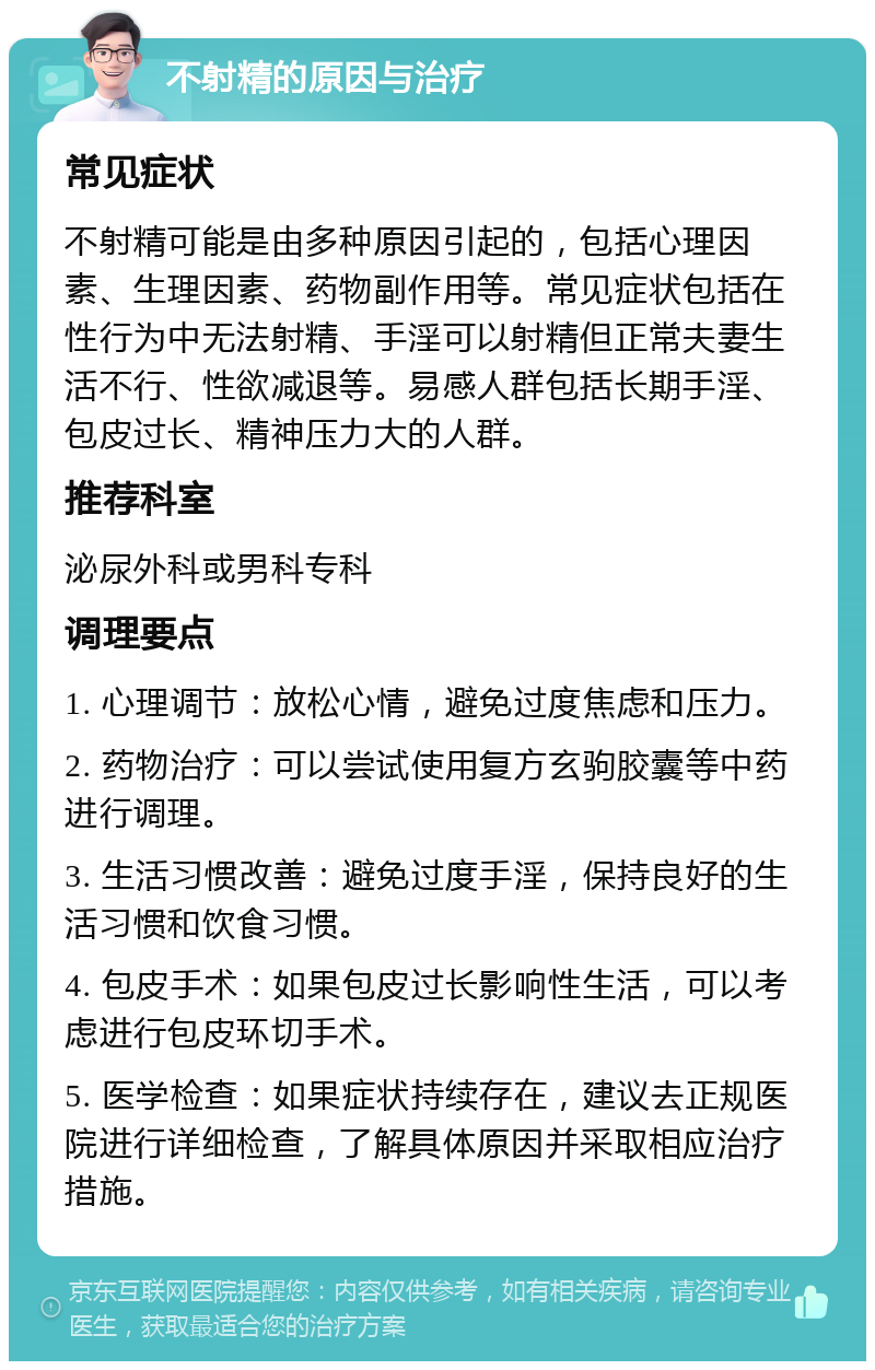 不射精的原因与治疗 常见症状 不射精可能是由多种原因引起的，包括心理因素、生理因素、药物副作用等。常见症状包括在性行为中无法射精、手淫可以射精但正常夫妻生活不行、性欲减退等。易感人群包括长期手淫、包皮过长、精神压力大的人群。 推荐科室 泌尿外科或男科专科 调理要点 1. 心理调节：放松心情，避免过度焦虑和压力。 2. 药物治疗：可以尝试使用复方玄驹胶囊等中药进行调理。 3. 生活习惯改善：避免过度手淫，保持良好的生活习惯和饮食习惯。 4. 包皮手术：如果包皮过长影响性生活，可以考虑进行包皮环切手术。 5. 医学检查：如果症状持续存在，建议去正规医院进行详细检查，了解具体原因并采取相应治疗措施。