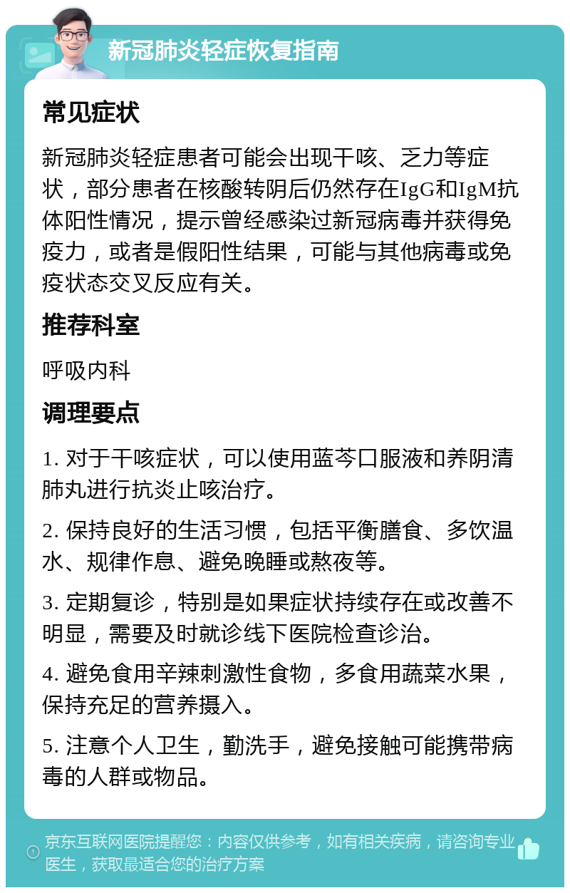 新冠肺炎轻症恢复指南 常见症状 新冠肺炎轻症患者可能会出现干咳、乏力等症状，部分患者在核酸转阴后仍然存在IgG和IgM抗体阳性情况，提示曾经感染过新冠病毒并获得免疫力，或者是假阳性结果，可能与其他病毒或免疫状态交叉反应有关。 推荐科室 呼吸内科 调理要点 1. 对于干咳症状，可以使用蓝芩口服液和养阴清肺丸进行抗炎止咳治疗。 2. 保持良好的生活习惯，包括平衡膳食、多饮温水、规律作息、避免晚睡或熬夜等。 3. 定期复诊，特别是如果症状持续存在或改善不明显，需要及时就诊线下医院检查诊治。 4. 避免食用辛辣刺激性食物，多食用蔬菜水果，保持充足的营养摄入。 5. 注意个人卫生，勤洗手，避免接触可能携带病毒的人群或物品。