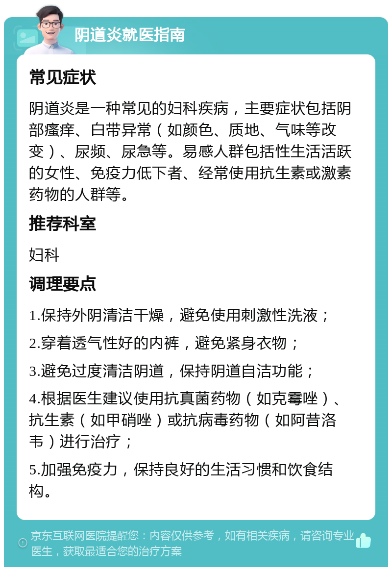 阴道炎就医指南 常见症状 阴道炎是一种常见的妇科疾病，主要症状包括阴部瘙痒、白带异常（如颜色、质地、气味等改变）、尿频、尿急等。易感人群包括性生活活跃的女性、免疫力低下者、经常使用抗生素或激素药物的人群等。 推荐科室 妇科 调理要点 1.保持外阴清洁干燥，避免使用刺激性洗液； 2.穿着透气性好的内裤，避免紧身衣物； 3.避免过度清洁阴道，保持阴道自洁功能； 4.根据医生建议使用抗真菌药物（如克霉唑）、抗生素（如甲硝唑）或抗病毒药物（如阿昔洛韦）进行治疗； 5.加强免疫力，保持良好的生活习惯和饮食结构。