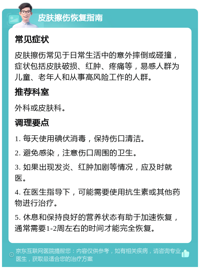 皮肤擦伤恢复指南 常见症状 皮肤擦伤常见于日常生活中的意外摔倒或碰撞，症状包括皮肤破损、红肿、疼痛等，易感人群为儿童、老年人和从事高风险工作的人群。 推荐科室 外科或皮肤科。 调理要点 1. 每天使用碘伏消毒，保持伤口清洁。 2. 避免感染，注意伤口周围的卫生。 3. 如果出现发炎、红肿加剧等情况，应及时就医。 4. 在医生指导下，可能需要使用抗生素或其他药物进行治疗。 5. 休息和保持良好的营养状态有助于加速恢复，通常需要1-2周左右的时间才能完全恢复。