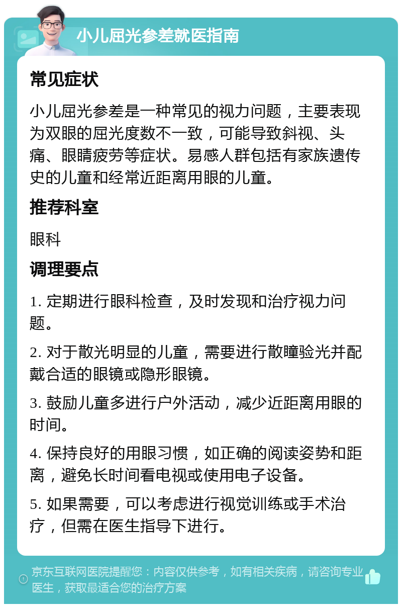 小儿屈光参差就医指南 常见症状 小儿屈光参差是一种常见的视力问题，主要表现为双眼的屈光度数不一致，可能导致斜视、头痛、眼睛疲劳等症状。易感人群包括有家族遗传史的儿童和经常近距离用眼的儿童。 推荐科室 眼科 调理要点 1. 定期进行眼科检查，及时发现和治疗视力问题。 2. 对于散光明显的儿童，需要进行散瞳验光并配戴合适的眼镜或隐形眼镜。 3. 鼓励儿童多进行户外活动，减少近距离用眼的时间。 4. 保持良好的用眼习惯，如正确的阅读姿势和距离，避免长时间看电视或使用电子设备。 5. 如果需要，可以考虑进行视觉训练或手术治疗，但需在医生指导下进行。