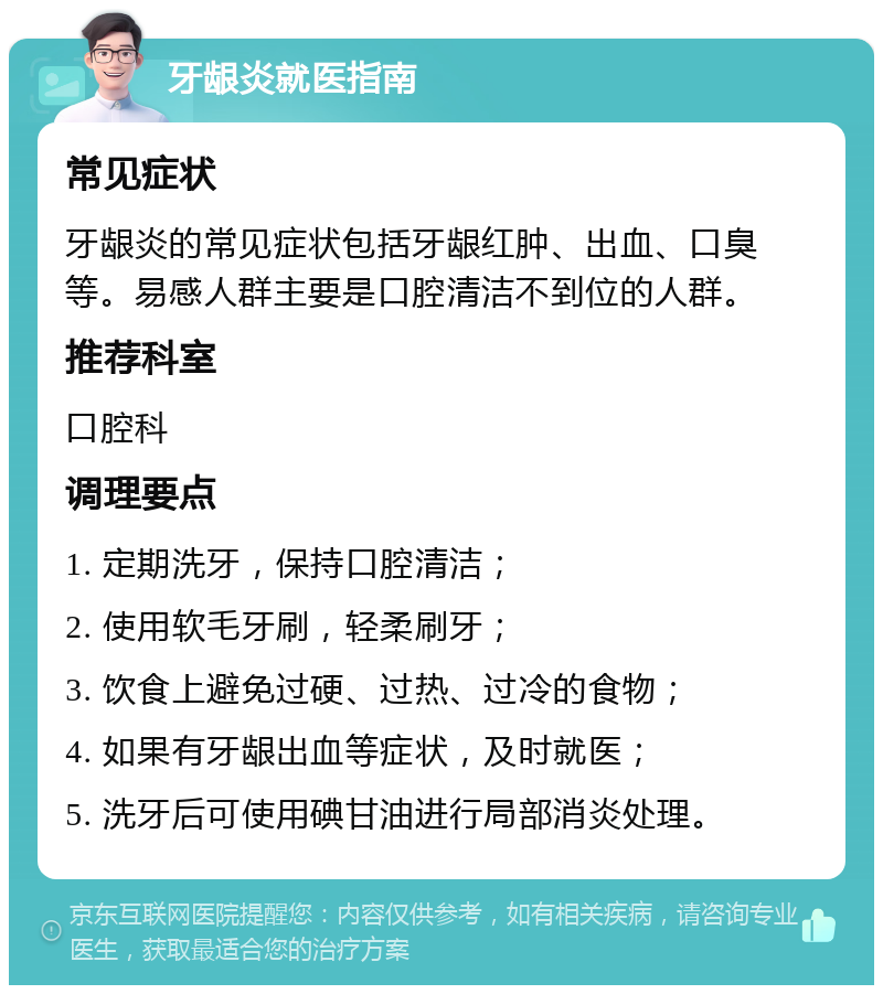 牙龈炎就医指南 常见症状 牙龈炎的常见症状包括牙龈红肿、出血、口臭等。易感人群主要是口腔清洁不到位的人群。 推荐科室 口腔科 调理要点 1. 定期洗牙，保持口腔清洁； 2. 使用软毛牙刷，轻柔刷牙； 3. 饮食上避免过硬、过热、过冷的食物； 4. 如果有牙龈出血等症状，及时就医； 5. 洗牙后可使用碘甘油进行局部消炎处理。