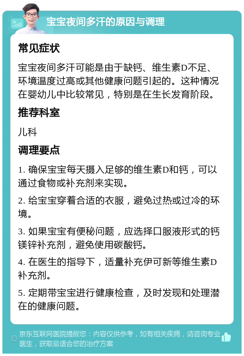 宝宝夜间多汗的原因与调理 常见症状 宝宝夜间多汗可能是由于缺钙、维生素D不足、环境温度过高或其他健康问题引起的。这种情况在婴幼儿中比较常见，特别是在生长发育阶段。 推荐科室 儿科 调理要点 1. 确保宝宝每天摄入足够的维生素D和钙，可以通过食物或补充剂来实现。 2. 给宝宝穿着合适的衣服，避免过热或过冷的环境。 3. 如果宝宝有便秘问题，应选择口服液形式的钙镁锌补充剂，避免使用碳酸钙。 4. 在医生的指导下，适量补充伊可新等维生素D补充剂。 5. 定期带宝宝进行健康检查，及时发现和处理潜在的健康问题。