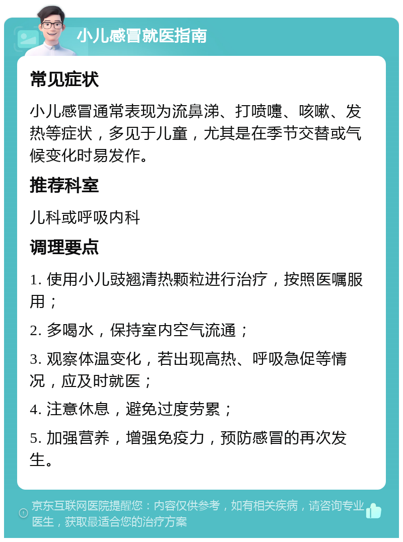 小儿感冒就医指南 常见症状 小儿感冒通常表现为流鼻涕、打喷嚏、咳嗽、发热等症状，多见于儿童，尤其是在季节交替或气候变化时易发作。 推荐科室 儿科或呼吸内科 调理要点 1. 使用小儿豉翘清热颗粒进行治疗，按照医嘱服用； 2. 多喝水，保持室内空气流通； 3. 观察体温变化，若出现高热、呼吸急促等情况，应及时就医； 4. 注意休息，避免过度劳累； 5. 加强营养，增强免疫力，预防感冒的再次发生。