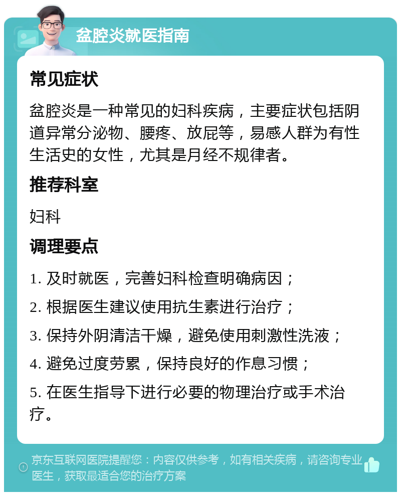 盆腔炎就医指南 常见症状 盆腔炎是一种常见的妇科疾病，主要症状包括阴道异常分泌物、腰疼、放屁等，易感人群为有性生活史的女性，尤其是月经不规律者。 推荐科室 妇科 调理要点 1. 及时就医，完善妇科检查明确病因； 2. 根据医生建议使用抗生素进行治疗； 3. 保持外阴清洁干燥，避免使用刺激性洗液； 4. 避免过度劳累，保持良好的作息习惯； 5. 在医生指导下进行必要的物理治疗或手术治疗。