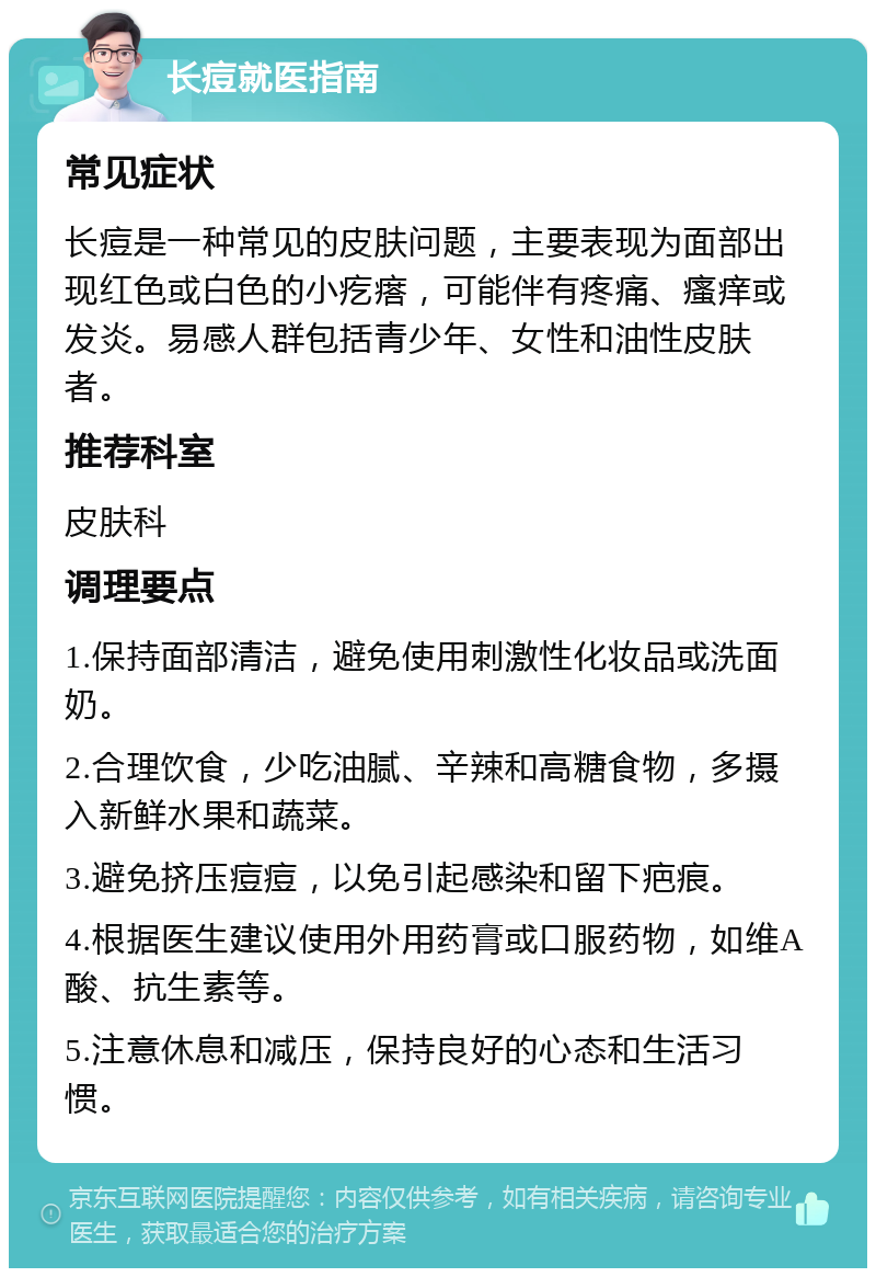 长痘就医指南 常见症状 长痘是一种常见的皮肤问题，主要表现为面部出现红色或白色的小疙瘩，可能伴有疼痛、瘙痒或发炎。易感人群包括青少年、女性和油性皮肤者。 推荐科室 皮肤科 调理要点 1.保持面部清洁，避免使用刺激性化妆品或洗面奶。 2.合理饮食，少吃油腻、辛辣和高糖食物，多摄入新鲜水果和蔬菜。 3.避免挤压痘痘，以免引起感染和留下疤痕。 4.根据医生建议使用外用药膏或口服药物，如维A酸、抗生素等。 5.注意休息和减压，保持良好的心态和生活习惯。