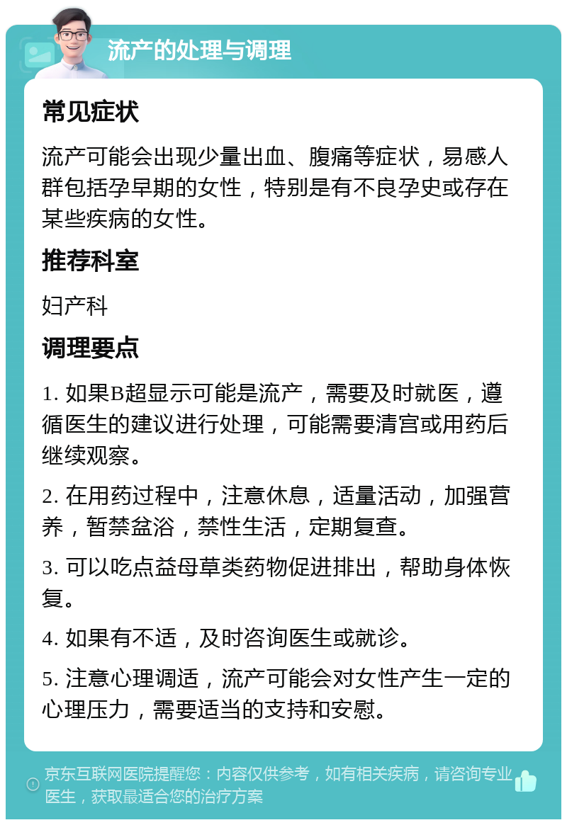 流产的处理与调理 常见症状 流产可能会出现少量出血、腹痛等症状，易感人群包括孕早期的女性，特别是有不良孕史或存在某些疾病的女性。 推荐科室 妇产科 调理要点 1. 如果B超显示可能是流产，需要及时就医，遵循医生的建议进行处理，可能需要清宫或用药后继续观察。 2. 在用药过程中，注意休息，适量活动，加强营养，暂禁盆浴，禁性生活，定期复查。 3. 可以吃点益母草类药物促进排出，帮助身体恢复。 4. 如果有不适，及时咨询医生或就诊。 5. 注意心理调适，流产可能会对女性产生一定的心理压力，需要适当的支持和安慰。