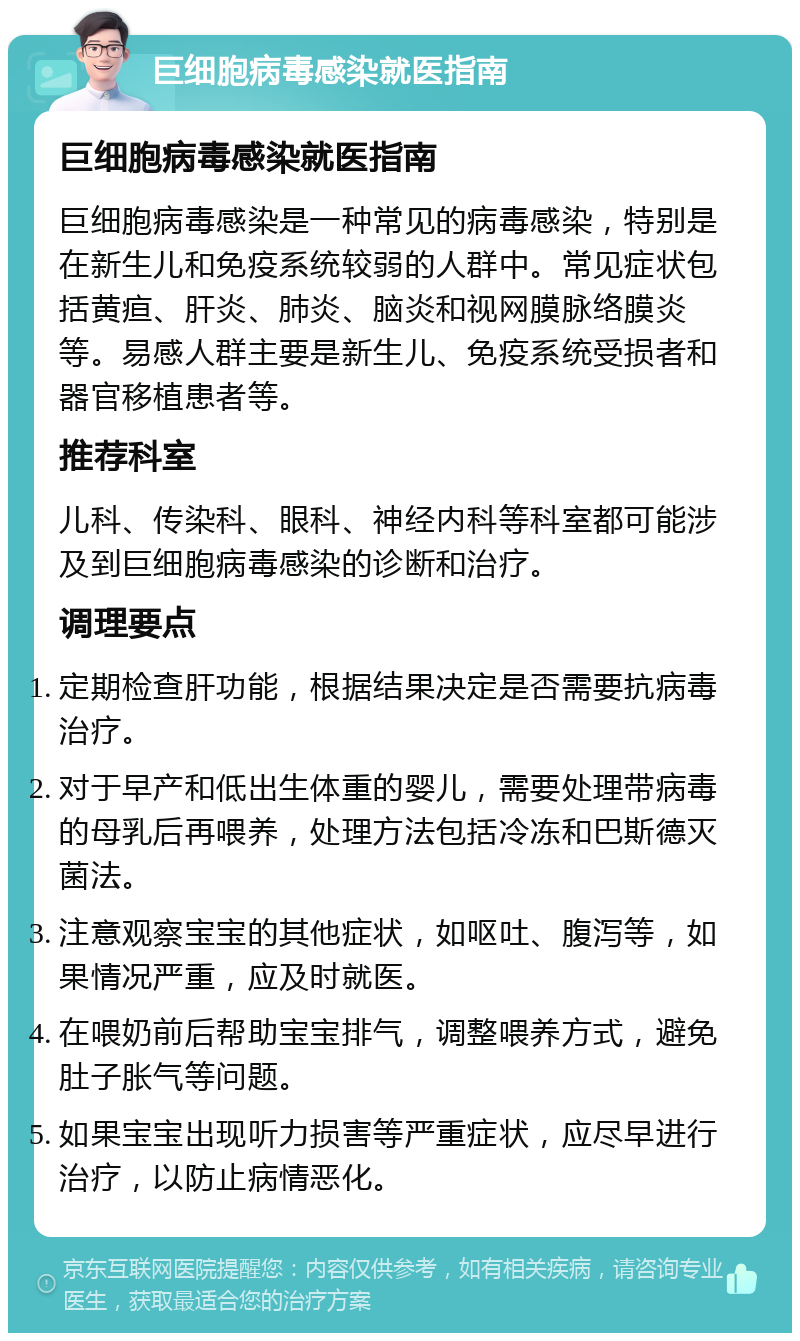 巨细胞病毒感染就医指南 巨细胞病毒感染就医指南 巨细胞病毒感染是一种常见的病毒感染，特别是在新生儿和免疫系统较弱的人群中。常见症状包括黄疸、肝炎、肺炎、脑炎和视网膜脉络膜炎等。易感人群主要是新生儿、免疫系统受损者和器官移植患者等。 推荐科室 儿科、传染科、眼科、神经内科等科室都可能涉及到巨细胞病毒感染的诊断和治疗。 调理要点 定期检查肝功能，根据结果决定是否需要抗病毒治疗。 对于早产和低出生体重的婴儿，需要处理带病毒的母乳后再喂养，处理方法包括冷冻和巴斯德灭菌法。 注意观察宝宝的其他症状，如呕吐、腹泻等，如果情况严重，应及时就医。 在喂奶前后帮助宝宝排气，调整喂养方式，避免肚子胀气等问题。 如果宝宝出现听力损害等严重症状，应尽早进行治疗，以防止病情恶化。