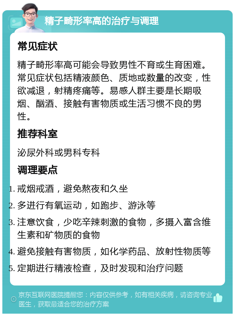 精子畸形率高的治疗与调理 常见症状 精子畸形率高可能会导致男性不育或生育困难。常见症状包括精液颜色、质地或数量的改变，性欲减退，射精疼痛等。易感人群主要是长期吸烟、酗酒、接触有害物质或生活习惯不良的男性。 推荐科室 泌尿外科或男科专科 调理要点 戒烟戒酒，避免熬夜和久坐 多进行有氧运动，如跑步、游泳等 注意饮食，少吃辛辣刺激的食物，多摄入富含维生素和矿物质的食物 避免接触有害物质，如化学药品、放射性物质等 定期进行精液检查，及时发现和治疗问题