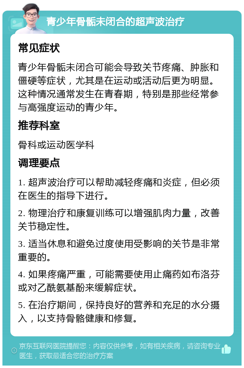 青少年骨骺未闭合的超声波治疗 常见症状 青少年骨骺未闭合可能会导致关节疼痛、肿胀和僵硬等症状，尤其是在运动或活动后更为明显。这种情况通常发生在青春期，特别是那些经常参与高强度运动的青少年。 推荐科室 骨科或运动医学科 调理要点 1. 超声波治疗可以帮助减轻疼痛和炎症，但必须在医生的指导下进行。 2. 物理治疗和康复训练可以增强肌肉力量，改善关节稳定性。 3. 适当休息和避免过度使用受影响的关节是非常重要的。 4. 如果疼痛严重，可能需要使用止痛药如布洛芬或对乙酰氨基酚来缓解症状。 5. 在治疗期间，保持良好的营养和充足的水分摄入，以支持骨骼健康和修复。