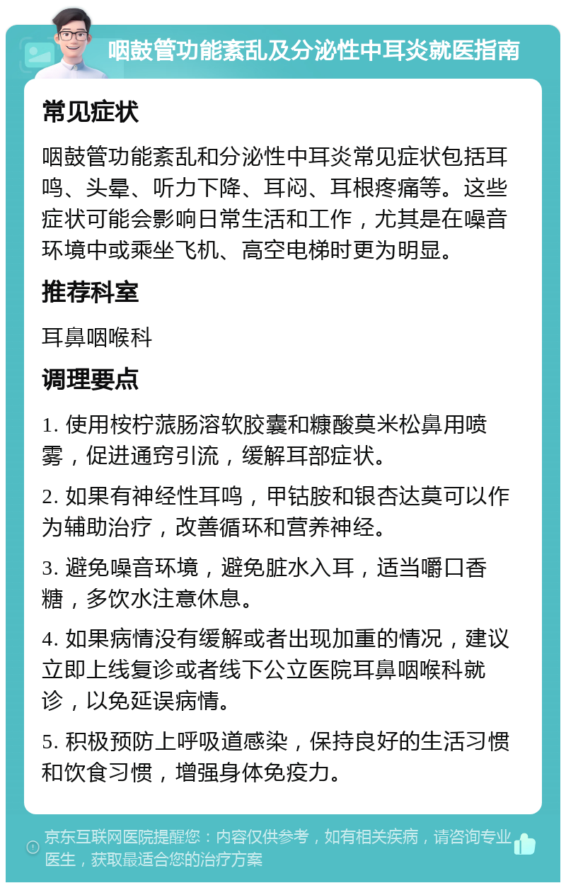 咽鼓管功能紊乱及分泌性中耳炎就医指南 常见症状 咽鼓管功能紊乱和分泌性中耳炎常见症状包括耳鸣、头晕、听力下降、耳闷、耳根疼痛等。这些症状可能会影响日常生活和工作，尤其是在噪音环境中或乘坐飞机、高空电梯时更为明显。 推荐科室 耳鼻咽喉科 调理要点 1. 使用桉柠蒎肠溶软胶囊和糠酸莫米松鼻用喷雾，促进通窍引流，缓解耳部症状。 2. 如果有神经性耳鸣，甲钴胺和银杏达莫可以作为辅助治疗，改善循环和营养神经。 3. 避免噪音环境，避免脏水入耳，适当嚼口香糖，多饮水注意休息。 4. 如果病情没有缓解或者出现加重的情况，建议立即上线复诊或者线下公立医院耳鼻咽喉科就诊，以免延误病情。 5. 积极预防上呼吸道感染，保持良好的生活习惯和饮食习惯，增强身体免疫力。